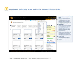 © 2014 Jef Davis, All Rights Reserved.
Material is Jef Davis/ Client Confidential. All Copy is For Placement Only.
Author
Jef Davis
Filename
davis_portfolio_13.12.16.vsd
Page Number
50 of 66
Client
McDonalds
Project
Site Re-Design + Optimization
Page
Make Selections
McDelivery: Wireframe: Make Selections/ View Nutritional Labels
₩4,500
Weekdays Availability
11am onwards
last order for grill items 2:45am
Weekends & Public Holidays Availability
12pm onwards
last order for grill items 2:45am
Included Items
Coca-Cola/Sprite (S) and Fries (M)
(except Salad Chicken McGrill™)
* All menu items are as indicated, subject to
seasonal availability.
REVIEW ORDER
Subtotal ₩45,000
Order Total: ₩50,000
Filet-O-Fish™ Upsize Meal
with Fries (L)
Coca-Cola® (M)
Double McSpicy™ Meal
with Fries(M)
Coca-Cola® (S)
X
X
X
X
ADD
ADD
ADD
ADD
BURGERS SIDES BEVERAGES DESSERTS HAPPY MEALS BUNDLE MEALS
Make Selections
Back
Back
My Order
Annotations: Make Selections/ VNL
1
2
3
4
5
OVERVIEW
Where the magic happens. Selection of 'Breakfast' or 'Lunch/Dinner/Supper'
is under Browse menu, not Place order menu. Menu for place order is
dependent on the time of order or advanced order time
Meal Categories
The primary offerings associated with each category are
listed directly beneath the tabs and are situated in a
horizontal fashion. If there is ever a horizontal spatial
constraint imposed upon this screen, the “My Order” tray
should take the dominant layer with the menu folding under
and converting to a lateral swipe interaction.
Individual Menu Items
Listed individually side-by-side, three to a row minimum with
a liquid layout enabled screen that allows for scalability. IMIs
display a color photograph of the item, its name, any side,
their price, quantities and dynamically calculated price
updates. Clicking “ADD” updates the “cart/bag”
(nomenclature TBD) with all the relevant entered data. It
should also subtly visually modify the IMI to indicated a)
selection confirmation and b) amount included in selection. It
should not grey out or otherwise remove or disable any
functionality from the IMI whatsoever. IMIs are fully editable
throughout the purchase lifecycle.
Back Button
Takes user to the previous “Choose Location” screen. Since
we are not providing customers with the ability to save “carts/
bags” there will need to be some sort of alert warning the
customer that their “carts/ bags” info will be lost in the event
of selecting the “Back” button (NOTE: that jagged line above it
is merely to indicate page continuation)
Meal Items in Cart/Bag
Listed by name, size, quantity with the ability to add more or
remove from the cart with a single click. Total price is
dynamically calculated and displayed.
Review Order
On-click: Takes customer to the “Review Order” page.
1
2
4
5
LOGOUT | MY ACCOUNT | TRACK ORDER
Welcome back, Jihoon
BROWSE MENU
맥도날드 | EnglishMcDelivery 24/7
1 Choose Location 2 Make Selections 3 Review & Place Order 4 Track Order
STOP TAKING GRILL ITEMS
AND CAPPUCCINO, LATTE
AND ICED LATTE
MINUTES LEFT FOR
ORDERING GRILL ITEMS,
CAPPUCCINOS, LATTES
& ICED LATTES:
08:11
X
MINUTES LEFT TO
FULFILL YOUR ODER:
02:28
MINIMUM & MAXIMUM ORDER RANGE
₩7,000 ₩100,000
Bulgogi Burger™
Fries (M)
Upsize
Quantity 1
$7.35
$7.35
ADD
₩4,500
350 Cal. Bulgogi Burger™
Fries (M)
Upsize
Quantity 1
$7.35
$7.35
ADD
₩4,500
350 Cal.Bulgogi Burger™
Fries (M)
Upsize
Quantity 1
$7.35
$7.35
ADD
₩4,500
350 Cal.
Bulgogi Burger™
Fries (M)
Upsize
Quantity 1
$7.35
$7.35
ADD
₩4,500
350 Cal. Bulgogi Burger™
Fries (M)
Upsize
Quantity 1
$7.35
$7.35
ADD
₩4,500
350 Cal.Bulgogi Burger™
Fries (M)
Upsize
Quantity 1
$7.35
$7.35
ADD
₩4,500
350 Cal.
Copyright 2013 All Rights Reserved by McDonaldsTerms & Conditions | About McDelivery | First Time Here | Download Our Menu | FAQ
Nutritional Information: Bulgogi Burger
Serving Size: 5.3 oz (151 g) % Daily Value
350
80
9
13
2
9
0
20
7
590
24
60
20
3
10
14
8
0
0
15
15
Calories
Calories from Fat
Total Fat (g)
% Daily Value**
Saturated Fat (g)
% Daily Value**
Trans Fat (g)
Cholesterol (mg)
% Daily Value**
Sodium (mg)
% Daily Value**
Carbohydrates (g)
% Daily Value**
Dietary Fiber (g)
% Daily Value**
Sugars (g)
Protein (g)
Vitamin A
Vitamin C
Calcium
Iron
PLACE ORDER
4
3
맥도날드
 