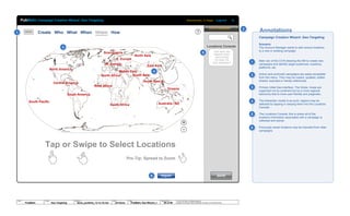 © 2013 Jef Davis, All Rights Reserved.
Material is Jef Davis/ Client Confidential. All Copy is For Placement Only.
Author
Jef Davis
Filename
davis_portfolio_13.12.16.vsd
Page Number
56 of 66
Client
PubMatic
Project
Geo-Targeting
Page
PubMatic Geo-Wizard_1
Create Who What When Where How
Campaign Creation Wizard: Geo-Targeting Welcome back, Ty Wright | Log-out
ACTIVE CAMPAIGNS
Tap or Swipe to Select Locations
Campaign Creation Wizard: Geo-Targeting
Scenario
The Account Manager wants to add various locations
to a new or existing campaign.
Main nav of the CCW allowing the AM to create new
campaigns and identify target audiences, locations,
platforms, etc.
Active (and archived) campaigns are easily accessible
from this menu. They may be copied, updated, edited,
shared, exported or merely referenced.
Primary initial Geo-interface: The Globe. Areas are
organized not by continent but by a more regional
taxonomy that is more user friendly and pragmatic.
The interaction model is as such: regions may be
selected by tapping or swiping them into the Locations
Console.
The Locations Console: this is where all of the
locations information associated with a campaign is
collected and stored.
Previously saved locations may be imported from older
campaigns
Annotations
South America
North America
Australia / NZ
East Asia
W. Europe
North Africa
Oceana
South Asia
Scandinavia
Central America
Middle East
North Asia
South Africa
South East Asia
West Africa
South Pacific
BRAND
SAVE
TAP MAP OR
SWIPE MAP
LOCATION
TO ADD TO
THE CONSOLE
Locations Console
Pro-Tip: Spread to Zoom
E. Europe
Import
1
1
2
2
3
3
4
4
5
+
-
5
6
6
PubMatic
 