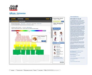 URule: UniverseColor Browsing Wire-frame
Konnichiwa, Sachi!
1250 points | 3 messages
profile universe uplay news
your universe » find friends
EXPLORE BY COLOR
In the explore by color section, the user is presented
with a color-spectrum bar above a results area. By
dragging the slider to the left or right, the user is able to
explore her friends or the universe via color. The system
captures and organizes user-profiles according to a
cumulative color capture of each profile that is stored
and referenced in a color look-up table.
When the user explores her friends or universe using the
color exploration tool, she selects the slider and begins
dragging it. The slider’s default location is in the center of
the color-spectrum bar. Results are not processed until
the slider is activated so that there are no default results
associated with the center of the spectrum. As the slider
is activated, the system immediately begins to
dynamically update the results area accordingly. The
results are presented in the area just below the bar and
the reveals are liquid in their “flow”, with newer results
“flowing” from the source where the slider is currently
indicating on the color-spectrum bar. The resulting “flow”
is color-mapped exactly (as long as there is significant
results) as the slider’s path on the color-spectrum bar.
The results here are represented in such a way as to
suggest the “liquidity” of the flow.
If the user – as is inevitable – goes back over a section
of the color-spectrum, the results - yellow, for example -
would simply re-orient from wherever their current
location in the results flow is to the “source”. This
prevents multiple identical results.
There is a re-set button so that the user may clear the
results space and begin afresh. Clicking on the refresh
button re-orients the slider head to the default center
again (white).
Perhaps at some point down the road, we may consider
using a dual-headed slider so that the user may seek
results within a particular range of the color-spectrum –
all results between blue and yellow, for example. This is
probably over-kill and could actually be achieved with the
single-headed slider, anyway.
Search/Browse Interaction Models Considered
Etsy: Time Machine 2
(http://www.etsy.com/time_machine2.php)
Etsy: Who Hearts This Shop?
(http://www.etsy.com/
hearts_me.php?listing_id=17190980)
Amazon WindowShop
“What One Word Describes Your Current State of Mind?”
(NYTimes interactive graphic)
Mii Parade (Wii)
iTunes cover flow and album browser
Aiko Hiragana
2450 points
AboutMeMyFriendsCommentsforMe
Find Friends
Use our amazing search tools to find old and new friends on URule
Explore with Colors
Search for URule profiles by color – just click a spot on the rainbow and start browsing!
My Friends URule Universe
Newest Friends
Newest Comments
Sakura Sato Keiko Endo
Misaki Yoko Riko Yamanashi
Leave a Comment
Aiko must add you as a friend
before you can leave a comment.
Misaki Yoko
Thanks for the add! :D
Manami Hiro
I saw that on her
Samsung Loop. Kawai!
Yesterday, 18.00h
2 day ago: 15:13h
Keiko Endo
Check out Mayumi’s link:
Dir En Grey
3 days ago: 19:22h
Aiko Hiragana
2450 pts
Last login: June 9, 2011
54 friends
X
Most Like Me | Least Like Me | Color-Finder | Sticker-Finder
Type URule username
© 2014 Jef Davis, All Rights Reserved.
Material is Jef Davis/ Client Confidential. All Copy is For Placement Only.
Author
Jef Davis
Filename
davis_portfolio_13.12.16.vsd
Page Number
6 of 66
Client
Scholastic
Project
Urule/ This is Teen
Page
Color_Surfing
POST IT
Add As Friend
VISIT
RESET
GO
?
see more
Annotations
 