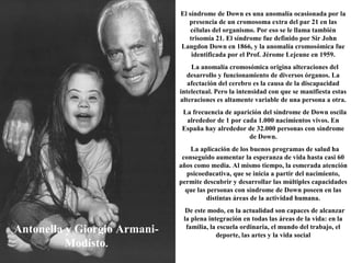 Antonella y Giorgio Armani-
Modisto.
El síndrome de Down es una anomalía ocasionada por la
presencia de un cromosoma extra del par 21 en las
células del organismo. Por eso se le llama también
trisomía 21. El síndrome fue definido por Sir John
Langdon Down en 1866, y la anomalía cromosómica fue
identificada por el Prof. Jérome Lejeune en 1959.
La anomalía cromosómica origina alteraciones del
desarrollo y funcionamiento de diversos órganos. La
afectación del cerebro es la causa de la discapacidad
intelectual. Pero la intensidad con que se manifiesta estas
alteraciones es altamente variable de una persona a otra.
La frecuencia de aparición del síndrome de Down oscila
alrededor de 1 por cada 1.000 nacimientos vivos. En
España hay alrededor de 32.000 personas con síndrome
de Down.
La aplicación de los buenos programas de salud ha
conseguido aumentar la esperanza de vida hasta casi 60
años como media. Al mismo tiempo, la esmerada atención
psicoeducativa, que se inicia a partir del nacimiento,
permite descubrir y desarrollar las múltiples capacidades
que las personas con síndrome de Down poseen en las
distintas áreas de la actividad humana.
De este modo, en la actualidad son capaces de alcanzar
la plena integración en todas las áreas de la vida: en la
familia, la escuela ordinaria, el mundo del trabajo, el
deporte, las artes y la vida social
 