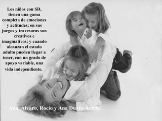 Ana, Álvaro, Rocío y Ana Duato-Actriz.
Los niños con SD,
tienen una gama
completa de emociones
y actitudes; en sus
juegos y travesuras son
creativos e
imaginativos; y cuando
alcanzan el estado
adulto pueden llegar a
tener, con un grado de
apoyo variable, una
vida independiente.
 