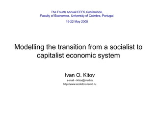 The Fourth Annual EEFS Conference,
Faculty of Economics, University of Coimbra, Portugal
19-22 May 2005

Modelling the transition from a socialist to
capitalist economic system
Ivan O. Kitov
e-mail - ikitov@mail.ru
http://www.ecokitov.narod.ru

 