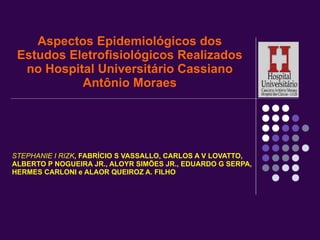 Aspectos Epidemiológicos dos Estudos Eletrofisiológicos Realizados no Hospital Universitário Cassiano Antônio Moraes STEPHANIE I RIZK , FABRÍCIO S VASSALLO, CARLOS A V LOVATTO, ALBERTO P NOGUEIRA JR., ALOYR SIMÕES JR., EDUARDO G SERPA,  HERMES CARLONI e ALAOR QUEIROZ A. FILHO 