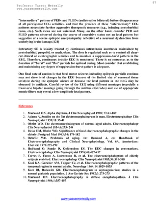 97
Professor Yasser Metwally
www.yassermetwally.com


 "intermediary" pattern of PEDs and PLEDs (unilateral or bilateral) before disappearance
 of all paroxysmal EEG activities, and that the presence of these "intermediary" EEG
 patterns necessitate further aggressive therapeutic measures (e.g., inducing pentobarbital
 coma, etc.). Such views are not universal. Many, on the other hand, consider PED and
 PLED patterns observed during the course of convulsive status not an ictal pattern but
 suggestive of a severe epileptic encephalopathy reflective of a neuronal dysfunction from
 underlying brain damage.[124]

 Refractory SE is usually treated by continuous intravenous anesthesia maintained by
 pentobarbital, propofol, or medazolam. The dose is regulated such as to control all clear-
 cut clinical or electrographic seizures and to maintain a suppression-burst pattern in the
 EEG. Therefore, continuous bedside EEG is monitored. There is no consensus as to the
 duration of "burst" and "flat" periods for optimal dosing. Most consider that establishing
 and maintaining any degree of suppression-burst pattern is adequate.

 One final note of caution is that focal motor seizures including epilepsia partialis continua
 may not show ictal changes in the EEG because of the limited size of neuronal tissue
 involved during the epileptic seizure or because the ictal pattern in the EEG may be
 obscured by artifacts. Careful review of the EEG using different montages (especially a
 transverse bipolar montage going through the midline electrodes) and use of appropriate
 muscle filters may reveal a low-amplitude ictal pattern.



 References

    1. Markand ON. Alpha rhythms. J Clin Neurophysiol 1990; 7:163-189
    2. Adams A. Studies on the flat electroencephalogram in man. Electroencephalogr Clin
        Neurophysiol 1959;11:35-41
    3. Obrist WD. The electroencephalogram of normal aged adults. Electroencephalogr
        Clin Neurophysiol 1954;6:235- 244
    4. Busse EM, Obrist WD. Significance of focal electroencephalographic changes in the
        elderly. Postgrad Med 1963;34: 179-182
    5. Orbrist WD. Problems of aging. In: Remond A, ed. Handbook of
        Electroencephalography and Clinical Neurophysiology. Vol. 6A. Amsterdam:
        Elsevier; 1976:275-292
    6. Hubbard O, Sunde D, Goldenshon ES. The EEG changes in centenarians.
        Electroencephalogr Clin Neurophysiol 1976;40:407-417
    7. Torres F, Faovo A, Loewenson R, et al. The electroencephalogram of elderly
        subjects revisited. Electroencephalogr Clin Neurophysiol 1983;56:391-398
    8. Kooi KA, Gurener AM, Tupper CJ, et al. Electroencephalographic patterns of the
        temporal region in normal adults. Neurology 1964;14:1029-1035
    9. Katz RI, Horowitz GR. Electroencephalogram in septuagenarian: studies in a
        normal geriatric population. J Am Geriatr Soc 1982;3:273-275
    10. Markand ON. Electroencephalography in diffuse encephalopathies. J Clin
        Neurophysiol 1984;1:357-407




                                 www.yassermetwally.com
 