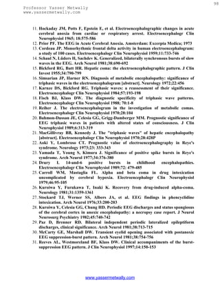 98
Professor Yasser Metwally
www.yassermetwally.com


   11. Hockaday JM, Potts F, Epstein E, et al. Electroencephalographic changes in acute
       cerebral anoxia from cardiac or respiratory arrest. Electroencephalogr Clin
       Neurophysiol 1965; 18:575-586
   12. Prior PF. The EEG in Acute Cerebral Anoxia. Amsterdam: Excerpta Medica; 1973
   13. Cordeau JP. Monorhythmic frontal delta activity in human electroencephalogram:
       a study of 100 cases. Electroencephalogr Clin Neurophysiol 1959;11:733-746
   14. Schaul N, Lüders H, Sachdev K. Generalized, bilaterally synchronous bursts of slow
       waves in the EEG. Arch Neurol 1981;38:690-692
   15. Bickford RG, Butt HR. Hepatic coma: the electroencephalographic pattern. J Clin
       Invest 1955;34:790-799
   16. Simsarian JP, Harner RN. Diagnosis of metabolic encephalopathy: significance of
       triphasic waves in the electroencephalogram [abstract]. Neurology 1972;22:456
   17. Karnze DS, Bickford RG. Triphasic waves: a reassessment of their significance.
       Electroencephalogr Clin Neurophysiol 1984;57:193-198
   18. Fisch BJ, Klass DW. The diagnostic specificity of triphasic wave patterns.
       Electroencephalogr Clin Neurophysiol 1988; 70:1-8
   19. Reiher J. The electroencephalogram in the investigation of metabolic comas.
       Electroencephalogr Clin Neurophysiol 1970;28:104
   20. Bahmon-Dussan JE, Celesia GG, Grigg-Damberger MM. Prognostic significance of
       EEG triphasic waves in patients with altered states of consciousness. J Clin
       Neurophysiol 1989;6:313-319
   21. MacGillivray BB, Kennedy J. The "triphasic waves" of hepatic encephalopathy
       [abstract]. Electroencephalogr Clin Neurophysiol 1970;28:428P
   22. Aoki Y, Lombroso CT. Prognostic value of electroencephalography in Reye's
       syndrome. Neurology 1973;23: 333-343
   23. Yamada T, Young S, Kimura J. Significance of positive spike bursts in Reye's
       syndrome. Arch Neurol 1977;34:376-380
   24. Drury I. 14-and-6 positive bursts in childhood encephalopathies.
       Electroencephalogr Clin Neurophysiol 1989;72: 479-485
   25. Carroll WM, Mastaglia FL. Alpha and beta coma in drug intoxication
       uncomplicated by cerebral hypoxia. Electroencephalogr Clin Neurophysiol
       1979;46:95-105
   26. Kuroiwa Y, Furukawa T, Inaki K. Recovery from drug-induced alpha-coma.
       Neurology 1981;31:1359-1361
   27. Stockard TJ, Werner SS, Albers JA, et al. EEG findings in phencyclidine
       intoxication. Arch Neurol 1976;33:200-203
   28. Kuroiwa Y, Celesia GG, Chung HD. Periodic EEG discharges and status spongiosus
       of the cerebral cortex in anoxic encephalopathy: a necropsy case report. J Neurol
       Neurosurg Psychiatry 1982;45:740-742
   29. Paz D, Brenner RD. Bilateral independent periodic lateralized epileptiform
       discharges, clinical significance. Arch Neurol 1981;38:713-715
   30. McCarty GE, Marshall DW. Transient eyelid opening associated with postanoxic
       EEG suppression-burst pattern. Arch Neurol 1981;38:754-756
   31. Reeves AL, Westmoreland BF, Klass DW. Clinical accompaniments of the burst-
       suppression EEG pattern. J Clin Neurophysiol 1997;14:150-153




                               www.yassermetwally.com
 