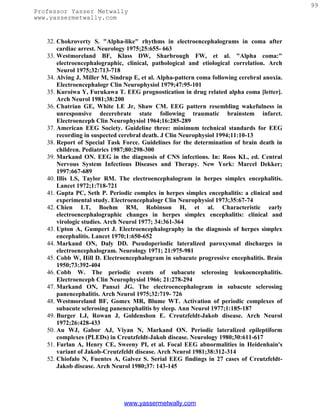 99
Professor Yasser Metwally
www.yassermetwally.com


   32. Chokroverty S. "Alpha-like" rhythms in electroencephalograms in coma after
       cardiac arrest. Neurology 1975;25:655- 663
   33. Westmoreland BF, Klass DW, Sharbrough FW, et al. "Alpha coma:"
       electroencephalographic, clinical, pathological and etiological correlation. Arch
       Neurol 1975;32:713-718
   34. Alving J, Miller M, Sindrup E, et al. Alpha-pattern coma following cerebral anoxia.
       Electroencephalogr Clin Neurophysiol 1979;47:95-101
   35. Kuroiwa Y, Furukawa T. EEG prognostication in drug related alpha coma [letter].
       Arch Neurol 1981;38:200
   36. Chatrian GE, White LE Jr, Shaw CM. EEG pattern resembling wakefulness in
       unresponsive decerebrate state following traumatic brainstem infarct.
       Electroenceph Clin Neurophysiol 1964;16:285-289
   37. American EEG Society. Guideline three: minimum technical standards for EEG
       recording in suspected cerebral death. J Clin Neurophysiol 1994;11:10-13
   38. Report of Special Task Force. Guidelines for the determination of brain death in
       children. Pediatrics 1987;80:298-300
   39. Markand ON. EEG in the diagnosis of CNS infections. In: Roos KL, ed. Central
       Nervous System Infectious Diseases and Therapy. New York: Marcel Dekker;
       1997:667-689
   40. Illis LS, Taylor RM. The electroencephalogram in herpes simplex encephalitis.
       Lancet 1972;1:718-721
   41. Gupta PC, Seth P. Periodic complex in herpes simplex encephalitis: a clinical and
       experimental study. Electroencephalogr Clin Neurophysiol 1973;35:67-74
   42. Chien LT, Boehm RM, Robinson H, et al. Characteristic early
       electroencephalographic changes in herpes simplex encephalitis: clinical and
       virologic studies. Arch Neurol 1977; 34:361-364
   43. Upton A, Gumpert J. Electroencephalography in the diagnosis of herpes simplex
       encephalitis. Lancet 1970;1:650-652
   44. Markand ON, Daly DD. Pseudoperiodic lateralized paroxysmal discharges in
       electroencephalogram. Neurology 1971; 21:975-981
   45. Cobb W, Hill D. Electroencephalogram in subacute progressive encephalitis. Brain
       1950;73:392-404
   46. Cobb W. The periodic events of subacute sclerosing leukoencephalitis.
       Electroenceph Clin Neurophysiol 1966; 21:278-294
   47. Markand ON, Panszi JG. The electroencephalogram in subacute sclerosing
       panencephalitis. Arch Neurol 1975;32:719- 726
   48. Westmoreland BF, Gomex MR, Blume WT. Activation of periodic complexes of
       subacute sclerosing panencephalitis by sleep. Ann Neurol 1977;1:185-187
   49. Burger LJ, Rowan J, Goldenshon E. Creutzfeldt-Jakob disease. Arch Neurol
       1972;26:428-433
   50. Au WJ, Gabor AJ, Viyan N, Markand ON. Periodic lateralized epileptiform
       complexes (PLEDs) in Creutzfeldt-Jakob disease. Neurology 1980;30:611-617
   51. Furlan A, Henry CE, Sweeny PI, et al. Focal EEG abnormalities in Heidenhain's
       variant of Jakob-Creutzfeldt disease. Arch Neurol 1981;38:312-314
   52. Chiofalo N, Fuentes A, Galvez S. Serial EEG findings in 27 cases of Creutzfeldt-
       Jakob disease. Arch Neurol 1980;37: 143-145




                               www.yassermetwally.com
 