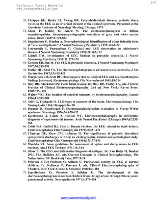 100
Professor Yasser Metwally
www.yassermetwally.com


   53. Chiappa KH, Burke CJ, Young RR. Creutzfeldt-Jakob disease: periodic sharp
       waves in the EEG as an invariant element of the clinical syndrome. Presented at the
       American Academy of Neurology Meeting, Chicago, 1979
   54. Gloor P, Kalaby O, Giard N. The electroencephalogram in diffuse
       encephalopathies: electroencephalographic correlates of gray and white matter
       lesion. Brain 1968;91:779-802
   55. Pampiglione G, Harden A. Neurophysiological identification of a late infantile form
       of "neuronal lipidosis." J Neurol Neurosurg Psychiatry 1973;36:68-74
   56. Letemendia F, Pampiglione G. Clinical and EEG observation in Alzheimer's
       disease. J Neurol Neurosurg Psychiatry 1958;21:167-172
   57. Liddell DW. Investigation of EEG findings in presenile dementia. J Neurol
       Neurosurg Psychiatry 1958;21:173-176
   58. Gordon EB, Sim M. The EEG in presenile dementia. J Neurol Neurosurg Psychiatry
       1967;30:285-291
   59. Muller HF, Kral VA. The electroencephalogram in advanced senile dementia. J Am
       Geriatr Soc 1967;15:415-426
   60. Margerison JH, Scott DF. Huntington's chorea: clinical EEG and neuropathological
       findings [abstract]. Electroencephalogr Clin Neurophysiol 1965;19:314
   61. Daly DD, Markand ON: Focal brain lesions. In: Daly DD, Pedley TA, eds. Current
       Practice of Clinical Electroencephalography. 2nd ed. New York: Raven Press;
       1990:335- 370
   62. Walter WG. The location of cerebral tumours by electroencephalography. Lancet
       1936;11:305-308
   63. Arfel G, Fischgold H. EEG-signs in tumours of the brain. Electroencephalogr Clin
       Neurophysiol 1961;19(suppl):36- 50
   64. Brenner R, Sharbrough F. Electroencephalographic evaluation in Sturge-Weber
       syndrome. Neurology 1976;26:629-632
   65. Kershmann J, Conde A, Gibson WC. Electroencephalography in differential
       diagnosis of supratentorial tumors. Arch Neurol Psychiatry (Chicago) 1949;62:255-
       268
   66. Cobb WA, Guillof RJ, Cast J. Breach rhythm: the EEG related to skull defects.
       Electroencephalogr Clin Neurophysiol 1979;47:251-271
   67. Chatrian GE, Shaw CM, Leftman H. The significance of periodic lateralized
       epileptiform discharges in EEG: an electrographic, clinical and pathological study.
       Electroencephalogr Clin Neurophysiol 1964;17:177-193
   68. Maulsby RL. Some guidelines for assessment of spikes and sharp waves in EEG
       tracings. Am J EEG Technol 1971; 11:3-16
   69. Gloor P. The EEG and differential diagnosis of epilepsy. In: Van Duijn H, Donker
       DNJ, Van Huffelen AC, eds. Current Concepts in Clinical Neurophysiology. The
       Netherlands: NV Drukkerij Trio; 1977:9-21
   70. Petersen I, Eeg-Olofsson O, Sellden U. Paroxysmal activity in EEG of normal
       children. In: Kellaway P, Petersen I, eds. Clinical Electroencephalography of
       Children. New York: Grune & Stratton; 1968:167-188
   71. Eeg-Olofsson O, Petersen I, Sellden U. The development of the
       electroencephalogram in normal children from the age of one through fifteen years:
       paroxysmal activity. Neuropediatrie 1971;4:375-404




                               www.yassermetwally.com
 