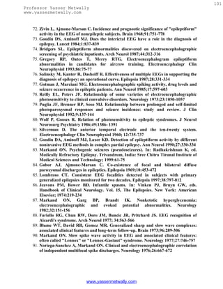 101
Professor Yasser Metwally
www.yassermetwally.com


   72. Zivin L, Ajmone-Marsan C. Incidence and prognostic significance of "epileptiform"
       activity in the EEG of nonepileptic subjects. Brain 1968;91:751-778
   73. Goodin DS, Aminoff MJ. Does the interictal EEG have a role in the diagnosis of
       epilepsy. Lancet 1984;1:837-839
   74. Bridgers SL. Epileptiform abnormalities discovered on electroencephalographic
       screening of psychiatric inpatients. Arch Neurol 1987;44:312-316
   75. Gregory RP, Oates T, Merry RTG. Electroencephalogram epileptiform
       abnormalities in candidates for aircrew training. Electroencephalogr Clin
       Neurophysiol 1993;86:75-77
   76. Salinsky M, Kanter R, Dasheiff R. Effectiveness of multiple EEGs in supporting the
       diagnosis of epilepsy: an operational curve. Epilepsia 1987;28:331-334
   77. Gotman J, Marciani MG. Electroencephalographic spiking activity, drug levels and
       seizure occurrence in epileptic patients. Ann Neurol 1985;17:597-603
   78. Reilly EL, Peters JF. Relationship of some varieties of electroencephalographic
       photosensitivity to clinical convulsive disorders. Neurology 1973;23:1050-1057
   79. Puglia JF, Brenner RP, Soso MJ. Relationship between prolonged and self-limited
       photoparoxysmal responses and seizure incidence: study and review. J Clin
       Neurophysiol 1992;9:137-144
   80. Wolf P, Gooses R. Relation of photosensitivity to epileptic syndromes. J Neurol
       Neurosurg Psychiatry 1986;49:1386- 1391
   81. Silverman D. The anterior temporal electrode and the ten-twenty system.
       Electroencephalogr Clin Neurophysiol 1960; 12:735-737
   82. Goodin DA, Aminoff MJ, Laxer KD. Detection of epileptiform activity by different
       noninvasive EEG methods in complex partial epilepsy. Ann Neurol 1990;27:330-334
   83. Markand ON. Psychogenic seizures (pseudoseizures). In: Radhakrishnan K, ed.
       Medically Refractory Epilepsy. Trivandrum, India: Sree Chitra Tirunal Institute of
       Medical Sciences and Technology; 1999:61-75
   84. Gabor AJ, Ajmone-Marsan C. Co-existence of focal and bilateral diffuse
       paroxysmal discharges in epileptics. Epilepsia 1969;10:453-472
   85. Lombroso CT. Consistent EEG focalities detected in subjects with primary
       generalized epilepsies monitored for two decades. Epilepsia 1997;38:797-812
   86. Jeavons PM, Bower BD. Infantile spasms. In: Vinken PJ, Bruyn GW, eds.
       Handbook of Clinical Neurology. Vol. 15, The Epilepsies. New York: American
       Elsevier; 1974:219-234
   87. Markand ON, Garg BP, Brandt IK. Nonketotic hyperglycenemia:
       electroencephalographic and evoked potential abnormalities. Neurology
       1982;32:151-156
   88. Fariello RG, Chun RW, Doro JM, Buncic JR, Pritchard JS. EEG recognition of
       Aicardi's syndrome. Arch Neurol 1977; 34:563-566
   89. Blume WT, David RB, Gomez MR. Generalized sharp and slow wave complexes:
       associated clinical features and long-term follow-up. Brain 1973;96:289-306
   90. Markand ON. Slow spike wave activity in EEG and associated clinical features:
       often called "Lennox" or "Lennox-Gastaut" syndrome. Neurology 1977;27:746-757
   91. Noriega-Sanchez A, Markand ON. Clinical and electroencephalographic correlation
       of independent multifocal spike discharges. Neurology 1976;26:667-672




                               www.yassermetwally.com
 