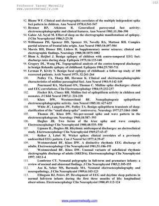 102
Professor Yasser Metwally
www.yassermetwally.com


   92. Blume WT. Clinical and electrographic correlates of the multiple independent spike
       foci pattern in children. Ann Neurol 1978;4:541-547
   93. Brenner      RP,     Atkinson     R.     Generalized   paroxysmal     fast   activity:
       electroencephalographic and clinical features. Ann Neurol 1981;11:386-390
   94. Gabor AJ, Seyal M. Effect of sleep on the electrographic manifestations of epilepsy.
       J Clin Neurophysiol 1986;3:23-38
   95. Williamson PD, Spencer DD, Spencer SS, Novelly RA, Mattson RH. Complex
       partial seizures of frontal lobe origin. Ann Neurol 1985;18:497-504
   96. Morris HH, Dinner DD, Lüders H. Supplementary motor seizures: clinical and
       electrographic findings. Neurology 1988;38:1075-1082
   97. Blom S, Heijbel J. Benign epilepsy of children with centro-temporal EEG foci:
       discharge rates during sleep. Epilepsia 1975;16:133-140
   98. Gregory DL, Wong PK. Topographical analysis of the centro-temporal discharges
       in benign Rolandic epilepsy of childhood. Epilepsia 1984;25:705-711
   99. Lerman P, Kivity S. Benign focal epilepsy of childhood: a follow-up study of 100
       recovered patients. Arch Neurol 1975; 32:261-264
   100.        Pedley TA, Tharp BR, Herman K. Clinical and electroencephalographic
       characteristics of midline parasagittal foci. Ann Neurol 1981;9:142-149
   101.        Pourmand RA, Markand ON, Thomas C. Midline spike discharges: clinical
       and EEG correlations. Clin Electroencephalogr 1984;15:232-237
   102.        Fischer RA, Clancy RR. Midline foci of epileptiform activity in children and
       neonates. J Child Neurol 1987;2: 224-228
   103.        Klass     DW,     Westmoreland        BF.    Nonepileptogenic    epileptiform
       electroencephalographic activity. Ann Neurol 1985;18: 627-635
   104.        White JC, Langston JW, Pedley TA. Benign epileptiform transients of sleep:
       clarification of the "small sharp spike" controversy. Neurology 1977;27:1061-1068
   105.        Thomas JE, Klass DW. Six-per-second spike and wave pattern in the
       electroencephalogram. Neurology 1968;18:587- 593
   106.        Hughes JR. Two forms of the 6/sec spike and wave complex.
       Electroencephalogr Clin Neurophysiol 1980;48:535- 550
   107.        Lipman IL, Hughes JR. Rhythmic midtemporal discharges: an electroclinical
       study. Electroencephalogr Clin Neurophysiol 1969;27:43-47
   108.        Reiher J, Lebel M. Wicket spikes: clinical correlates of a previously
       undescribed EEG pattern. Can J Neurol Sci 1977;4:39-47
   109.        Westmoreland BF, Klass DW. A distinctive rhythmic EEG discharge of
       adults. Electroencephalogr Clin Neurophysiol 1981;51:186-191
   110.        Westmoreland BF, Klass DW. Unusual variants of subclinical rhythmic
       electrographic discharge of adults (SREDA). Electroencephalogr Clin Neurophysiol
       1997; 102:1-4
   111.        Lombroso CT. Neonatal polygraphy in full-term and premature infants: a
       review of normal and abnormal findings. J Clin Neurophysiol 1985;2:105-155
   112.        Aso K, Scher MS, Barmada MA. Neonatal electroencephalography and
       neuropathology. J Clin Neurophysiol 1989;6:103-123
   113.        Ellingson RJ, Peters JP. Development of EEG and daytime sleep patterns in
       normal full-term infants during the first three months of life: longitudinal
       observations. Electroencephalogr Clin Neurophysiol 1980;49:112-124




                                www.yassermetwally.com
 