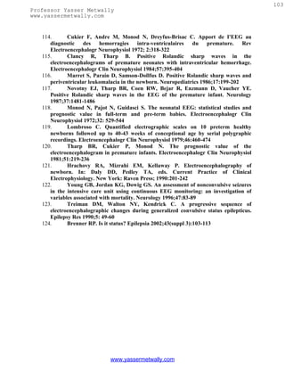 103
Professor Yasser Metwally
www.yassermetwally.com


   114.      Cukier F, Andre M, Monod N, Dreyfus-Brisac C. Apport de I'EEG au
      diagnostic    des    hemorragies     intra-ventriculaires   du    premature. Rev
      Electroencephalogr Neurophysiol 1972; 2:318-322
   115.      Clancy R, Tharp B. Positive Rolandic sharp waves in the
      electroencephalograms of premature neonates with intraventricular hemorrhage.
      Electroencephalogr Clin Neurophysiol 1984;57:395-404
   116.      Marret S, Parain D, Samson-Dollfus D. Positive Rolandic sharp waves and
      periventricular leukomalacia in the newborn. Neuropediatrics 1986;17:199-202
   117.      Novotny EJ, Tharp BR, Coen RW, Bejar R, Enzmann D, Vaucher YE.
      Positive Rolandic sharp waves in the EEG of the premature infant. Neurology
      1987;37:1481-1486
   118.      Monod N, Pajot N, Guidasci S. The neonatal EEG: statistical studies and
      prognostic value in full-term and pre-term babies. Electroencephalogr Clin
      Neurophysiol 1972;32: 529-544
   119.      Lombroso C. Quantified electrographic scales on 10 preterm healthy
      newborns followed up to 40-43 weeks of conceptional age by serial polygraphic
      recordings. Electroencephalogr Clin Neurophysiol 1979;46:460-474
   120.      Tharp BR, Cukier P, Monod N. The prognostic value of the
      electroencephalogram in premature infants. Electroencephalogr Clin Neurophysiol
      1981;51:219-236
   121.      Hrachovy RA, Mizrahi EM, Kellaway P. Electroencephalography of
      newborn. In: Daly DD, Pedley TA, eds. Current Practice of Clinical
      Electrophysiology. New York: Raven Press; 1990:201-242
   122.      Young GB, Jordan KG, Dowig GS. An assessment of nonconvulsive seizures
      in the intensive care unit using continuous EEG monitoring: an investigation of
      variables associated with mortality. Neurology 1996;47:83-89
   123.      Treiman DM, Walton NY, Kendrick C. A progressive sequence of
      electroencephalographic changes during generalized convulsive status epilepticus.
      Epilepsy Res 1990;5: 49-60
   124.      Brenner RP. Is it status? Epilepsia 2002;43(suppl 3):103-113




                              www.yassermetwally.com
 