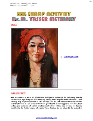 104
Professor Yasser Metwally
www.yassermetwally.com




 INDEX




                                                                   INTRODUCTION




 INTRODUCTION

 The occurrence of focal or generalized paroxysmal discharges in apparently healthy
 individuals is a puzzling and even annoying finding which requires some discussion. These
 findings may be quickly termed as false positives, but the EEG abnormalities are real and
 their irrelevance in view of the individual's good health is more apparent than real. Such
 spikes give testimony of certain cerebral dysfunctions which may or may not become
 manifest in the further course of events. These findings do not discredit the method of




                                www.yassermetwally.com
 