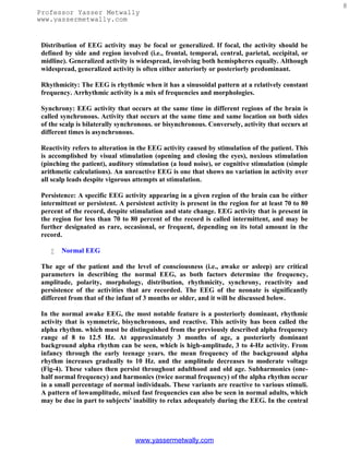 8
Professor Yasser Metwally
www.yassermetwally.com


 Distribution of EEG activity may be focal or generalized. If focal, the activity should be
 defined by side and region involved (i.e., frontal, temporal, central, parietal, occipital, or
 midline). Generalized activity is widespread, involving both hemispheres equally. Although
 widespread, generalized activity is often either anteriorly or posteriorly predominant.

 Rhythmicity: The EEG is rhythmic when it has a sinusoidal pattern at a relatively constant
 frequency. Arrhythmic activity is a mix of frequencies and morphologies.

 Synchrony: EEG activity that occurs at the same time in different regions of the brain is
 called synchronous. Activity that occurs at the same time and same location on both sides
 of the scalp is bilaterally synchronous. or bisynchronous. Conversely, activity that occurs at
 different times is asynchronous.

 Reactivity refers to alteration in the EEG activity caused by stimulation of the patient. This
 is accomplished by visual stimulation (opening and closing the eyes), noxious stimulation
 (pinching the patient), auditory stimulation (a loud noise), or cognitive stimulation (simple
 arithmetic calculations). An unreactive EEG is one that shows no variation in activity over
 all scalp leads despite vigorous attempts at stimulation.

 Persistence: A specific EEG activity appearing in a given region of the brain can be either
 intermittent or persistent. A persistent activity is present in the region for at least 70 to 80
 percent of the record, despite stimulation and state change. EEG activity that is present in
 the region for less than 70 to 80 percent of the record is called intermittent, and may be
 further designated as rare, occasional, or frequent, depending on its total amount in the
 record.

       Normal EEG

 The age of the patient and the level of consciousness (i.e., awake or asleep) are critical
 parameters in describing the normal EEG, as both factors determine the frequency,
 amplitude, polarity, morphology, distribution, rhythmicity, synchrony, reactivity and
 persistence of the activities that are recorded. The EEG of the neonate is significantly
 different from that of the infant of 3 months or older, and it will be discussed below.

 In the normal awake EEG, the most notable feature is a posteriorly dominant, rhythmic
 activity that is symmetric, bisynchronous, and reactive. This activity has been called the
 alpha rhythm. which must be distinguished from the previously described alpha frequency
 range of 8 to 12.5 Hz. At approximately 3 months of age, a posteriorly dominant
 background alpha rhythm can be seen, which is high-amplitude, 3 to 4-Hz activity. From
 infancy through the early teenage years. the mean frequency of the background alpha
 rhythm increases gradually to 10 Hz. and the amplitude decreases to moderate voltage
 (Fig-4). These values then persist throughout adulthood and old age. Subharmonics (one-
 half normal frequency) and harmonics (twice normal frequency) of the alpha rhythm occur
 in a small percentage of normal individuals. These variants are reactive to various stimuli.
 A pattern of lowamplitude, mixed fast frequencies can also be seen in normal adults, which
 may be due in part to subjects' inability to relax adequately during the EEG. In the central




                                  www.yassermetwally.com
 