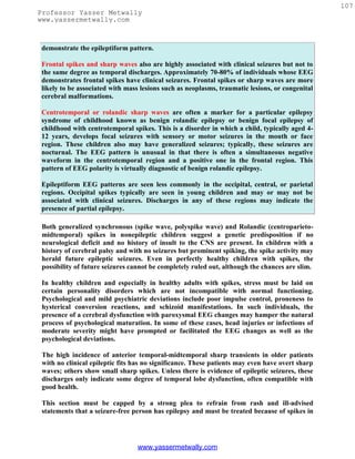 107
Professor Yasser Metwally
www.yassermetwally.com



demonstrate the epileptiform pattern.

Frontal spikes and sharp waves also are highly associated with clinical seizures but not to
the same degree as temporal discharges. Approximately 70-80% of individuals whose EEG
demonstrates frontal spikes have clinical seizures. Frontal spikes or sharp waves are more
likely to be associated with mass lesions such as neoplasms, traumatic lesions, or congenital
cerebral malformations.

Centrotemporal or rolandic sharp waves are often a marker for a particular epilepsy
syndrome of childhood known as benign rolandic epilepsy or benign focal epilepsy of
childhood with centrotemporal spikes. This is a disorder in which a child, typically aged 4-
12 years, develops focal seizures with sensory or motor seizures in the mouth or face
region. These children also may have generalized seizures; typically, these seizures are
nocturnal. The EEG pattern is unusual in that there is often a simultaneous negative
waveform in the centrotemporal region and a positive one in the frontal region. This
pattern of EEG polarity is virtually diagnostic of benign rolandic epilepsy.

Epileptiform EEG patterns are seen less commonly in the occipital, central, or parietal
regions. Occipital spikes typically are seen in young children and may or may not be
associated with clinical seizures. Discharges in any of these regions may indicate the
presence of partial epilepsy.

 Both generalized synchronous (spike wave, polyspike wave) and Rolandic (centroparieto-
 midtemporal) spikes in nonepileptic children suggest a genetic predisposition if no
 neurological deficit and no history of insult to the CNS are present. In children with a
 history of cerebral palsy and with no seizures but prominent spiking, the spike activity may
 herald future epileptic seizures. Even in perfectly healthy children with spikes, the
 possibility of future seizures cannot be completely ruled out, although the chances are slim.

 In healthy children and especially in healthy adults with spikes, stress must be laid on
 certain personality disorders which are not incompatible with normal functioning.
 Psychological and mild psychiatric deviations include poor impulse control, proneness to
 hysterical conversion reactions, and schizoid manifestations. In such individuals, the
 presence of a cerebral dysfunction with paroxysmal EEG changes may hamper the natural
 process of psychological maturation. In some of these cases, head injuries or infections of
 moderate severity might have prompted or facilitated the EEG changes as well as the
 psychological deviations.

 The high incidence of anterior temporal-midtemporal sharp transients in older patients
 with no clinical epileptic fits has no significance. These patients may even have overt sharp
 waves; others show small sharp spikes. Unless there is evidence of epileptic seizures, these
 discharges only indicate some degree of temporal lobe dysfunction, often compatible with
 good health.

 This section must be capped by a strong plea to refrain from rash and ill-advised
 statements that a seizure-free person has epilepsy and must be treated because of spikes in




                                 www.yassermetwally.com
 