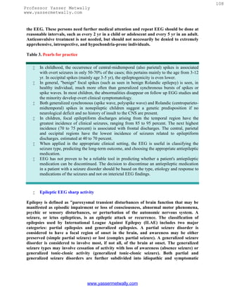 108
Professor Yasser Metwally
www.yassermetwally.com


 the EEG. These persons need further medical attention and repeat EEG should be done at
 reasonable intervals, such as every 2 yr in a child or adolescent and every 5 yr in an adult.
 Anticonvulsive treatment is not needed, but should not necessarily be denied to extremely
 apprehensive, introspective, and hypochondria-prone individuals.

 Table 3. Pearls for practice

       In childhood, the occurrence of central-midtemporal (also parietal) spikes is associated
        with overt seizures in only 50-70% of the cases; this pertains mainly to the age from 3-12
        yr. In occipital spikes (mainly age 3-5 yr), the epileptogenicity is even lower.
       In general, "benign" focal spikes (such as seen in benign Rolandic epilepsy) is seen, in
        healthy individual, much more often than generalized synchronous bursts of spikes or
        spike waves. In most children, the abnormalities disappear on follow up EGG studies and
        the minority develop overt clinical symptomatology.
       Both generalized synchronous (spike wave, polyspike wave) and Rolandic (centroparieto-
        midtemporal) spikes in nonepileptic children suggest a genetic predisposition if no
        neurological deficit and no history of insult to the CNS are present.
       In children, focal epileptiform discharges arising from the temporal region have the
        greatest incidence of clinical seizures, ranging from 85 to 95 percent. The next highest
        incidence (70 to 75 percent) is associated with frontal discharges. The central, parietal
        and occipital regions have the lowest incidence of seizures related to epileptiform
        discharges. estimated at 40 to 70 percent.
       When applied in the appropriate clinical setting, the EEG is useful in classifying the
        seizure type, predicting the long-term outcome, and choosing the appropriate antiepileptic
        medication.
       EEG has not proven to be a reliable tool in predicting whether a patient's antiepileptic
        medication can be discontinued. The decision to discontinue an antiepileptic medication
        in a patient with a seizure disorder should be based on the type, etiology and response to
        medications of the seizures and not on interictal EEG findings.



       Epileptic EEG sharp activity

 Epilepsy is defined as "paroxysmal transient disturbances of brain function that may be
 manifested as episodic impairment or loss of consciousness, abnormal motor phenomena,
 psychic or sensory disturbances, or perturbation of the autonomic nervous system. A
 seizure, or ictus epilepticus, is an epileptic attack or recurrence. The classification of
 epilepsies used by International League Against Epilepsy (ILAE) includes two major
 categories: partial epilepsies and generalized epilepsies. A partial seizure disorder is
 considered to have a focal region of onset in the brain, and awareness may be either
 preserved (simple partial seizure) or lost (complex partial seizure). A generalized seizure
 disorder is considered to involve most, if not all, of the brain at onset. The generalized
 seizure types may involve cessation of activity with loss of awareness (absence seizure) or
 generalized tonic-clonic activity (generalized tonic-clonic seizure). Both partial and
 generalized seizure disorders are further subdivided into idiopathic and symptomatic




                                  www.yassermetwally.com
 