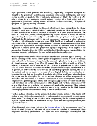 109
Professor Yasser Metwally
www.yassermetwally.com


 types, previously called primary and secondary, respectively. Idiopathic epilepsies are
 thought to be genetically heritable, are associated with normal intelligence, and occur
 during specific age periods. The symptomatic epilepsies are likely the result of a CNS
 injury, which in a symptomatic partial epilepsy consists of a focal lesion and in a
 symptomatic generalized epilepsy consists of diffuse cerebral abnormality. Symptomatic
 epilepsies are typically lifelong conditions.

 It cannot be overemphasized that the diagnosis of epilepsy is based primarily on the clinical
 history. As noted above, a clinical seizure rarely occurs during an EEG, and thus the EEG
 is rarely diagnostic of a seizure disorder or epilepsy. In a large, populationbased EEG
 study by Zivin and Ajmone-Marsan [1] involving subjects without a history of seizures,
 approximately 2 percent of the subjects had EEGs with epileptiform discharges. Of the
 individuals in this subgroup, only 15 percent subsequently developed a seizure disorder.
 Therefore, epileptiform discharges seen on an EEG should not be referred to as interictal
 discharges unless it is known that the patient has a clinically defined seizure disorder. Focal
 or generalized epileptiform discharges should be noted as consistent with the interictal
 expression of either a partial or a generalized epilepsy, respectively. When applied in the
 appropriate clinical setting, the EEG is useful in classifying the seizure type, predicting the
 long-term outcome, and choosing the appropriate antiepileptic medication.

 Overall, symptomatic partial seizure disorders are the most common type of epilepsy. The
 clinical semiology of the partial seizure generally depends on the site of onset. In children,
 focal epileptiform discharges arising from the temporal region have the greatest incidence
 of clinical seizures, ranging from 85 to 95 percent. The next highest incidence (70 to 75
 percent) is associated with frontal discharges. The central, parietal and occipital regions
 have the lowest incidence of seizures related to epileptiform discharges. estimated at 40 to
 70 percent. In addition to the characteristics of recorded epileptiform activity, the age of
 the patient and the presence or absence of neurological deficits on examination are
 important factors that are helpful in determining the clinical significance of epileptiform
 discharges and in classifying the partial seizure disorder as either symptomatic or
 idiopathic. The occurrence of a clinical seizure with a focal electrographic correlate is
 diagnostic of a partial epilepsy. Blume and colleagues [2] presented several types of scalp
 EEG correlates for partial seizures, most of which began with rhythmic sinusoidal activity
 or repetitive sharp wave activity that subsequently evolved in frequency. Most patients
 with complex partial seizures were noted to have a scalp correlate on the EEG. Patients
 with simple partial seizures were less likely to have a scalp correlate.

 The best-defined idiopathic partial epilepsy is benign rolandic epilepsy. The classic EEG
 finding in this childhood seizure disorder is a characteristic monomorphic centrotemporal
 sharp wave. The sharp waves are often seen independently in the centrotemporal and
 adjacent regions, and they are accentuated by light sleep. The waking background rhythm
 is generally normal.

 Of the idiopathic generalized epilepsies, the absence seizure is the most common type. The
 interictal EEG feature of this type of seizure disorder consists of generalized, high-
 amplitude, anteriorly predominant 3-Hz spike and wave discharges, called typical 3-Hz




                                  www.yassermetwally.com
 