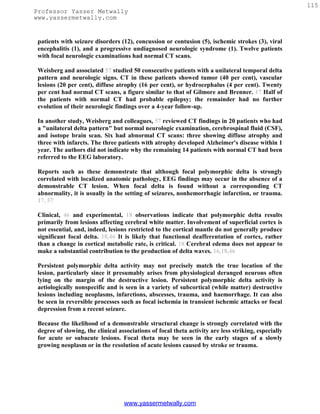 115
Professor Yasser Metwally
www.yassermetwally.com


 patients with seizure disorders (12), concussion or contusion (5), ischemic strokes (3), viral
 encephalitis (1), and a progressive undiagnosed neurologic syndrome (1). Twelve patients
 with focal neurologic examinations had normal CT scans.

 Weisberg and associated 57 studied 50 consecutive patients with a unilateral temporal delta
 pattern and neurologic signs. CT in these patients showed tumor (40 per cent), vascular
 lesions (20 per cent), diffuse atrophy (16 per cent), or hydrocephalus (4 per cent). Twenty
 per cent had normal CT scans, a figure similar to that of Gilmore and Brenner. 17 Half of
 the patients with normal CT had probable epilepsy; the remainder had no further
 evolution of their neurologic findings over a 4-year follow-up.

 In another study, Weisberg and colleagues, 57 reviewed CT findings in 20 patients who had
 a "unilateral delta pattern" but normal neurologic examination, cerebrospinal fluid (CSF),
 and isotope brain scan. Six had abnormal CT scans: three showing diffuse atrophy and
 three with infarcts. The three patients with atrophy developed Alzheimer's disease within 1
 year. The authors did not indicate why the remaining 14 patients with normal CT had been
 referred to the EEG laboratory.

 Reports such as these demonstrate that although focal polymorphic delta is strongly
 correlated with localized anatomic pathology, EEG findings may occur in the absence of a
 demonstrable CT lesion. When focal delta is found without a corresponding CT
 abnormality, it is usually in the setting of seizures, nonhemorrhagic infarction, or trauma.
 17, 57

 Clinical, 46 and experimental, 18 observations indicate that polymorphic delta results
 primarily from lesions affecting cerebral white matter. Involvement of superficial cortex is
 not essential, and, indeed, lesions restricted to the cortical mantle do not generally produce
 significant focal delta. 18,46 It is likely that functional deafferentation of cortex, rather
 than a change in cortical metabolic rate, is critical. 18 Cerebral edema does not appear to
 make a substantial contribution to the production of delta waves. 16,18,46

 Persistent polymorphic delta activity may not precisely match the true location of the
 lesion, particularly since it presumably arises from physiological deranged neurons often
 lying on the margin of the destructive lesion. Persistent polymorphic delta activity is
 aetiologically nonspecific and is seen in a variety of subcortical (while matter) destructive
 lesions including neoplasms, infarctions, abscesses, trauma, and haemorrhage. It can also
 be seen in reversible processes such as focal ischemia in transient ischemic attacks or focal
 depression from a recent seizure.

 Because the likelihood of a demonstrable structural change is strongly correlated with the
 degree of slowing, the clinical associations of focal theta activity are less striking, especially
 for acute or subacute lesions. Focal theta may be seen in the early stages of a slowly
 growing neoplasm or in the resolution of acute lesions caused by stroke or trauma.




                                   www.yassermetwally.com
 