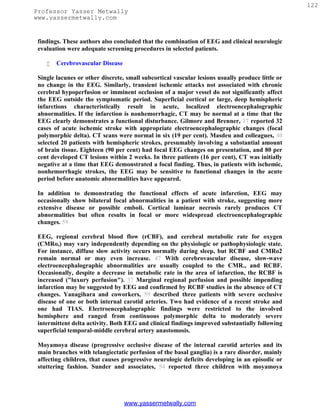 122
Professor Yasser Metwally
www.yassermetwally.com


 findings. These authors also concluded that the combination of EEG and clinical neurologic
 evaluation were adequate screening procedures in selected patients.

       Cerebrovascular Disease

 Single lacunes or other discrete, small subcortical vascular lesions usually produce little or
 no change in the EEG. Similarly, transient ischemic attacks not associated with chronic
 cerebral hypoperfusion or imminent occlusion of a major vessel do not significantly affect
 the EEG outside the symptomatic period. Superficial cortical or large, deep hemispheric
 infarctions characteristically result in acute, localized electroencephalographic
 abnormalities. If the infarction is nonhemorrhagic, CT may be normal at a time that the
 EEG clearly demonstrates a functional disturbance. Gilmore and Brenner, 17 reported 32
 cases of acute ischemic stroke with appropriate electroencephalographic changes (focal
 polymorphic delta). CT scans were normal in six (19 per cent). Masdeu and colleagues, 40
 selected 20 patients with hemispheric strokes, presumably involving a substantial amount
 of brain tissue. Eighteen (90 per cent) had focal EEG changes on presentation, and 80 per
 cent developed CT lesions within 2 weeks. In three patients (16 per cent), CT was initially
 negative at a time that EEG demonstrated a focal finding. Thus, in patients with ischemic,
 nonhemorrhagic strokes, the EEG may be sensitive to functional changes in the acute
 period before anatomic abnormalities have appeared.

 In addition to demonstrating the functional effects of acute infarction, EEG may
 occasionally show bilateral focal abnormalities in a patient with stroke, suggesting more
 extensive disease or possible emboli. Cortical laminar necrosis rarely produces CT
 abnormalities but often results in focal or more widespread electroencephalographic
 changes. 59

 EEG, regional cerebral blood flow (rCBF), and cerebral metabolic rate for oxygen
 (CMRo,) may vary independently depending on the physiologic or pathophysiologic state.
 For instance, diffuse slow activity occurs normally during sleep, but RCBF and CMRo2
 remain normal or may even increase. 47 With cerebrovascular disease, slow-wave
 electroencephalographic abnormalities are usually coupled to the CMR., and RCBF.
 Occasionally, despite a decrease in metabolic rate in the area of infarction, the RCBF is
 increased ("luxury perfusion"). 37 Marginal regional perfusion and possible impending
 infarction may be suggested by EEG and confirmed by RCBF studies in the absence of CT
 changes. Yanagihara and coworkers, 59 described three patients with severe occlusive
 disease of one or both internal carotid arteries. Two had evidence of a recent stroke and
 one had TIAS. Electroencephalographic findings were restricted to the involved
 hemisphere and ranged from continuous polymorphic delta to moderately severe
 intermittent delta activity. Both EEG and clinical findings improved substantially following
 superficial temporal-middle cerebral artery anastomosis.

 Moyamoya disease (progressive occlusive disease of the internal carotid arteries and its
 main branches with telangiectatic perfusion of the basal ganglia) is a rare disorder, mainly
 affecting children, that causes progressive neurologic deficits developing in an episodic or
 stuttering fashion. Sunder and associates, 54 reported three children with moyamoya




                                  www.yassermetwally.com
 