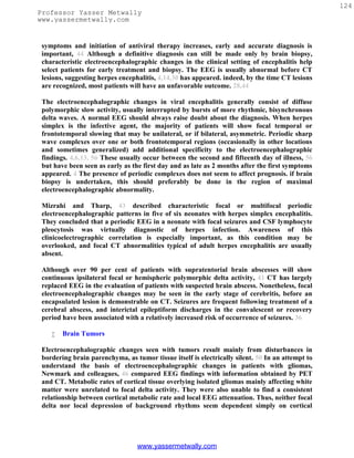 124
Professor Yasser Metwally
www.yassermetwally.com


 symptoms and initiation of antiviral therapy increases, early and accurate diagnosis is
 important, 44 Although a definitive diagnosis can still be made only by brain biopsy,
 characteristic electroencephalographic changes in the clinical setting of encephalitis help
 select patients for early treatment and biopsy. The EEG is usually abnormal before CT
 lesions, suggesting herpes encephalitis, 4,14,30 has appeared. indeed, by the time CT lesions
 are recognized, most patients will have an unfavorable outcome. 28,44

 The electroencephalographic changes in viral encephalitis generally consist of diffuse
 polymorphic slow activity, usually interrupted by bursts of more rhythmic, bisynchronous
 delta waves. A normal EEG should always raise doubt about the diagnosis. When herpes
 simplex is the infective agent, the majority of patients will show focal temporal or
 frontotemporal slowing that may be unilateral, or if bilateral, asymmetric. Periodic sharp
 wave complexes over one or both frontotemporal regions (occasionally in other locations
 and sometimes generalized) add additional specificity to the electroencephalographic
 findings. 4,6,13, 56 These usually occur between the second and fifteenth day of illness, 56
 but have been seen as early as the first day and as late as 2 months after the first symptoms
 appeared. 4 The presence of periodic complexes does not seem to affect prognosis. if brain
 biopsy is undertaken, this should preferably be done in the region of maximal
 electroencephalographic abnormality.

 Mizrahi and Tharp, 43 described characteristic focal or multifocal periodic
 electroencephalographic patterns in five of six neonates with herpes simplex encephalitis.
 They concluded that a periodic EEG in a neonate with focal seizures and CSF lymphocyte
 pleocytosis was virtually diagnostic of herpes infection. Awareness of this
 clinicoelectrographic correlation is especially important, as this condition may be
 overlooked, and focal CT abnormalities typical of adult herpes encephalitis are usually
 absent.

 Although over 90 per cent of patients with supratentorial brain abscesses will show
 continuous ipsilateral focal or hemispheric polymorphic delta activity, 41 CT has largely
 replaced EEG in the evaluation of patients with suspected brain abscess. Nonetheless, focal
 electroencephalographic changes may be seen in the early stage of cerebritis, before an
 encapsulated lesion is demonstrable on CT. Seizures are frequent following treatment of a
 cerebral abscess, and interictal epileptiform discharges in the convalescent or recovery
 period have been associated with a relatively increased risk of occurrence of seizures. 36

       Brain Tumors

 Electroencephalographic changes seen with tumors result mainly from disturbances in
 bordering brain parenchyma, as tumor tissue itself is electrically silent. 50 In an attempt to
 understand the basis of electroencephalographic changes in patients with gliomas,
 Newmark and colleagues, 46 compared EEG findings with information obtained by PET
 and CT. Metabolic rates of cortical tissue overlying isolated gliomas mainly affecting white
 matter were unrelated to focal delta activity. They were also unable to find a consistent
 relationship between cortical metabolic rate and local EEG attenuation. Thus, neither focal
 delta nor local depression of background rhythms seem dependent simply on cortical




                                  www.yassermetwally.com
 