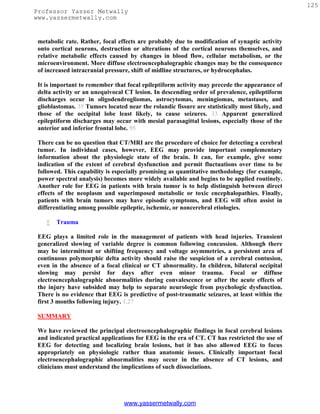 125
Professor Yasser Metwally
www.yassermetwally.com


 metabolic rate. Rather, focal effects are probably due to modification of synaptic activity
 onto cortical neurons, destruction or alterations of the cortical neurons themselves, and
 relative metabolic effects caused by changes in blood flow, cellular metabolism, or the
 microenvironment. More diffuse electroencephalographic changes may be the consequence
 of increased intracranial pressure, shift of midline structures, or hydrocephalus.

 It is important to remember that focal epileptiform activity may precede the appearance of
 delta activity or an unequivocal CT lesion. In descending order of prevalence, epileptiform
 discharges occur in oligodendrogliomas, astrocytomas, meningiomas, metastases, and
 glioblastomas. 35 Tumors located near the rolandic fissure are statistically most likely, and
 those of the occipital lobe least likely, to cause seizures. 33 Apparent generalized
 epileptiform discharges may occur with mesial parasagittal lesions, especially those of the
 anterior and inferior frontal lobe. 55

 There can be no question that CT/MRI are the procedure of choice for detecting a cerebral
 tumor. In individual cases, however, EEG may provide important complementary
 information about the physiologic state of the brain. It can, for example, give some
 indication of the extent of cerebral dysfunction and permit fluctuations over time to be
 followed. This capability is especially promising as quantitative methodology (for example,
 power spectral analysis) becomes more widely available and begins to be applied routinely.
 Another role for EEG in patients with brain tumor is to help distinguish between direct
 effects of the neoplasm and superimposed metabolic or toxic encephalopathies. Finally,
 patients with brain tumors may have episodic symptoms, and EEG will often assist in
 differentiating among possible epileptic, ischemic, or noncerebral etiologies.

       Trauma

 EEG plays a limited role in the management of patients with head injuries. Transient
 generalized slowing of variable degree is common following concussion. Although there
 may be intermittent or shifting frequency and voltage asymmetries, a persistent area of
 continuous polymorphic delta activity should raise the suspicion of a cerebral contusion,
 even in the absence of a focal clinical or CT abnormality. In children, bilateral occipital
 slowing may persist for days after even minor trauma. Focal or diffuse
 electroencephalographic abnormalities during convalescence or after the acute effects of
 the injury have subsided may help to separate neurologic from psychologic dysfunction.
 There is no evidence that EEG is predictive of post-traumatic seizures, at least within the
 first 3 months following injury. 1,27

 SUMMARY

 We have reviewed the principal electroencephalographic findings in focal cerebral lesions
 and indicated practical applications for EEG in the era of CT. CT has restricted the use of
 EEG for detecting and localizing brain lesions, but it has also allowed EEG to focus
 appropriately on physiologic rather than anatomic issues. Clinically important focal
 electroencephalographic abnormalities may occur in the absence of CT lesions, and
 clinicians must understand the implications of such dissociations.




                                 www.yassermetwally.com
 
