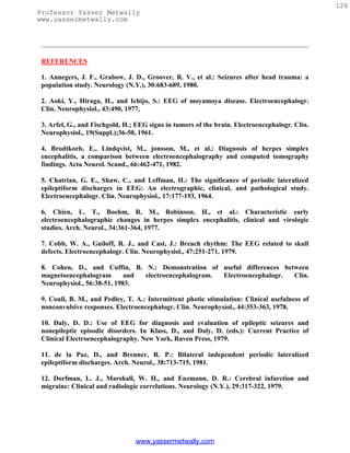 126
Professor Yasser Metwally
www.yassermetwally.com




 REFERENCES

 1. Annegers, J. F., Grabow, J. D., Groover, R. V., et al.: Seizures after head trauma: a
 population study. Neurology (N.Y.), 30:683-689, 1980.

 2. Aoki, Y., Hiraga, H., and Ichijo, S.: EEG of moyamoya disease. Electroencephalogr.
 Clin. Neurophysiol., 43:490, 1977.

 3. Arfel, G., and Fischgold, H.; EEG signs in tumors of the brain. Electroencephalogr. Clin.
 Neurophysiol., 19(Suppl.);36-50, 1961.

 4. Brodtkorb, E., Lindqvist, M., jonsson, M., et al.: Diagnosis of herpes simplex
 encephalitis, a comparison between electroencephalography and computed tomography
 findings. Acta Neurol. Scand., 66:462-471, 1982.

 5. Chatrian, G. E., Shaw, C., and Leffman, H.: The significance of periodic lateralized
 epileptiform discharges in EEG: An electrographic, clinical, and pathological study.
 Electroencephalogr. Clin. Neurophysiol., 17:177-193, 1964.

 6. Chien, L. T., Boehm, R. M., Robinson, H., et al.: Characteristic early
 electroencephalographic changes in herpes simplex encephalitis, clinical and virologic
 studies. Arch. Neurol., 34:361-364, 1977.

 7. Cobb, W. A., Guiloff, R. J., and Cast, J.: Breach rhythm: The EEG related to skull
 defects. Electroencephalogr. Clin. Neurophysiol., 47:251-271, 1979.

 8. Cohen, D., and Cuffin, B. N.: Demonstration of useful differences between
 magnetoencephalogram        and electroencephalogram. Electroencephalogr. Clin.
 Neurophysiol., 56:38-51, 1983.

 9. Coull, B. M., and Pedley, T. A.: Intermittent photic stimulation: Clinical usefulness of
 nonconvulsive responses. Electroencephalogr. Clin. Neurophysiol., 44:353-363, 1978.

 10. Daly, D. D.: Use of EEG for diagnosis and evaluation of epileptic seizures and
 nonepileptic episodic disorders. In Klass, D., and Daly, D. (eds.): Current Practice of
 Clinical Electroencephalography. New York, Raven Press, 1979.

 11. de la Paz, D., and Brenner, R. P.: Bilateral independent periodic lateralized
 epileptiform discharges. Arch. Neurol., 38:713-715, 1981.

 12. Dorfman, L. J., Marshall, W. H., and Enzmann, D. R.: Cerebral infarction and
 migraine: Clinical and radiologic correlations. Neurology (N.Y.), 29:317-322, 1979.




                                 www.yassermetwally.com
 