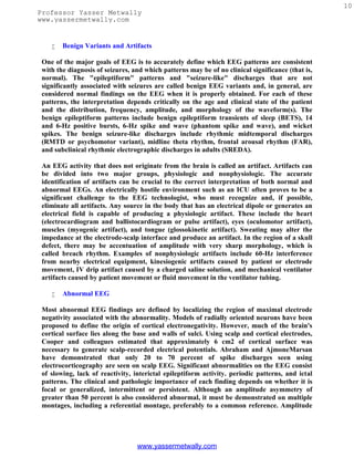 10
Professor Yasser Metwally
www.yassermetwally.com


       Benign Variants and Artifacts

 One of the major goals of EEG is to accurately define which EEG patterns are consistent
 with the diagnosis of seizures, and which patterns may be of no clinical significance (that is,
 normal). The "epileptiform" patterns and "seizure-like" discharges that are not
 significantly associated with seizures are called benign EEG variants and, in general, are
 considered normal findings on the EEG when it is properly obtained. For each of these
 patterns, the interpretation depends critically on the age and clinical state of the patient
 and the distribution, frequency, amplitude, and morphology of the waveform(s). The
 benign epileptiform patterns include benign epileptiform transients of sleep (BETS), 14
 and 6-Hz positive bursts, 6-Hz spike and wave (phantom spike and wave), and wicket
 spikes. The benign seizure-like discharges include rhythmic midtemporal discharges
 (RMTD or psychomotor variant), midline theta rhythm, frontal arousal rhythm (FAR),
 and subclinical rhythmic electrographic discharges in adults (SREDA).

 An EEG activity that does not originate from the brain is called an artifact. Artifacts can
 be divided into two major groups, physiologic and nonphysiologic. The accurate
 identification of artifacts can be crucial to the correct interpretation of both normal and
 abnormal EEGs. An electrically hostile environment such as an ICU often proves to be a
 significant challenge to the EEG technologist, who must recognize and, if possible,
 eliminate all artifacts. Any source in the body that has an electrical dipole or generates an
 electrical field is capable of producing a physiologic artifact. These include the heart
 (electrocardiogram and ballistocardiogram or pulse artifact), eyes (oculomotor artifact),
 muscles (myogenic artifact), and tongue (glossokinetic artifact). Sweating may alter the
 impedance at the electrode-scalp interface and produce an artifact. In the region of a skull
 defect, there may be accentuation of amplitude with very sharp morphology, which is
 called breach rhythm. Examples of nonphysiologic artifacts include 60-Hz interference
 from nearby electrical equipment, kinesiogenic artifacts caused by patient or electrode
 movement, IV drip artifact caused by a charged saline solution, and mechanical ventilator
 artifacts caused by patient movement or fluid movement in the ventilator tubing.

       Abnormal EEG

 Most abnormal EEG findings are defined by localizing the region of maximal electrode
 negativity associated with the abnormality. Models of radially oriented neurons have been
 proposed to define the origin of cortical electronegativity. However, much of the brain's
 cortical surface lies along the base and walls of sulci. Using scalp and cortical electrodes,
 Cooper and colleagues estimated that approximately 6 cm2 of cortical surface was
 necessary to generate scalp-recorded electrical potentials. Abraham and AjmoneMarsan
 have demonstrated that only 20 to 70 percent of spike discharges seen using
 electrocorticography are seen on scalp EEG. Significant abnormalities on the EEG consist
 of slowing, lack of reactivity, interictal epileptiform activity. periodic patterns, and ictal
 patterns. The clinical and pathologic importance of each finding depends on whether it is
 focal or generalized, intermittent or persistent. Although an amplitude asymmetry of
 greater than 50 percent is also considered abnormal, it must be demonstrated on multiple
 montages, including a referential montage, preferably to a common reference. Amplitude




                                  www.yassermetwally.com
 