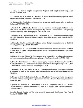 127
Professor Yasser Metwally
www.yassermetwally.com


 13. Elian, M.: Herpes simplex encephalitis: Prognosis and long-term follow-up. Arch.
 Neurol., 32:39-43, 1975.

 14. Enzmann, D. R., Ransom, B., Norman, D., et al.: Computed tomography of herpes
 simplex encephalitis. Radiology, 129:419-425, 1978.

 15. Gastaut, H.: Conclusions: Computerized transverse axial tomography in epilepsy.
 Epilepsia, 17:337-338, 1976.

 16. Gastaut, J. L., Michel, B., Hassan, S., et al.: Electroencephalography in brain edema
 (127 cases of brain tumor investigated by cranial computerized tomography).
 Electroencephalogr. Clin. Neurophysiol., 46:239-255, 1979.

 17. Gilmore, P. C., and Brenner, R. P.: Correlation of EEG, computerized tomography,
 and clinical findings: Study of 100 patients with focal delta activity. Arch. Neurol., 38:371-
 372, 1981.

 18. Gloor, P., Ball, G., and Schaul, N.: Brain lesions that produce delta waves in the EEG.
 Neurology (Minneap.), 27:326-333, 1977.

 19. Goldensohn, E. S.: Use of the EEG for evaluation of focal intracranial lesions. In Klass,
 D., and Daly, D. (eds.): Current Practice of Clinical Electroencephalography. New York,
 Raven Press, 1979.

 20. Green, R. L. and Wilson, W. P.: Asymmetries of beta activity in epilepsy, brain tumor,
 and cerebrovascular disease. Electroencephalogr. Clin. Neurophysiol., 13:75-78, 1961.

 21. Hess, R.: Brain tumors and other space occupying processes. In Remorid, A., and Hess,
 R. (eds): Handbook of Electroencephalography and Clinical Neurophysiology. Vol. 14, Part
 C. Amsterdam, Elsevier Scientific Publishing Co., 1975.

 22. Hockaday, J. M., and Whitty, C. W. M.: Factors determining the electroencephalogram
 in migraine: A study of 560 patients according to clinical type of migraine. Brain, 92:769-
 788, 1969.

 23. Hungerford, G. D., du Boulay, G. H., and Zilka, K. J.: Computerized axial tomography
 in patients with severe migraine: A preliminary report. J. Neurol. Neurosurg. Psychiatry,
 39:990-994, 1976.

 24. jabbari, B., Maulsby, R. L., Holtzapple, P. A., et a].; Prognostic value of EEG in acute
 vascular aphasia: A long-term clinical-EEG study of 53 patients. Clin. Electroencephalogr.,
 10:190-197, 1979.

 25. Jaffe, R. and Jacobs, L.: The beta focus: Its nature and significance. Acta Neurol.
 Scand., 48:191 203, 1972.




                                  www.yassermetwally.com
 