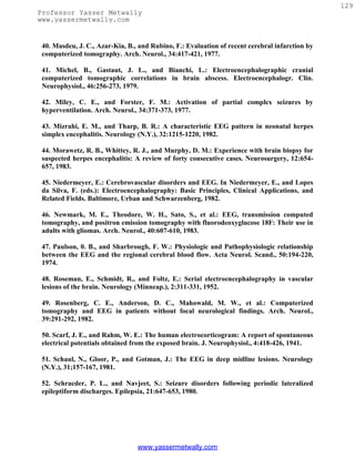 129
Professor Yasser Metwally
www.yassermetwally.com


 40. Masdeu, J. C., Azar-Kia, B., and Rubino, F.: Evaluation of recent cerebral infarction by
 computerized tomography. Arch. Neurol., 34:417-421, 1977.

 41. Michel, B., Gastaut, J. L., and Bianchi, L.: Electroencephalographic cranial
 computerized tomographic correlations in brain abscess. Electroencephalogr. Clin.
 Neurophysiol., 46:256-273, 1979.

 42. Miley, C. E., and Forster, F. M.: Activation of partial complex seizures by
 hyperventilation. Arch. Neurol., 34:371-373, 1977.

 43. Mizrahi, E. M., and Tharp, B. R.: A characteristic EEG pattern in neonatal herpes
 simplex encephalitis. Neurology (N.Y.), 32:1215-1220, 1982.

 44. Morawetz, R. B., Whittey, R. J., and Murphy, D. M.: Experience with brain biopsy for
 suspected herpes encephalitis: A review of forty consecutive cases. Neurosurgery, 12:654-
 657, 1983.

 45. Niedermeyer, E.: Cerebrovascular disorders and EEG. In Niedermeyer, E., and Lopes
 da Silva, F. (eds.): Electroencephalography: Basic Principles, Clinical Applications, and
 Related Fields. Baltimore, Urban and Schwarzenberg, 1982.

 46. Newmark, M. E., Theodore, W. H., Sato, S., et al.: EEG, transmission computed
 tomography, and positron emission tomography with fluorodeoxyglucose 18F: Their use in
 adults with gliomas. Arch. Neurol., 40:607-610, 1983.

 47. Paulson, 0. B., and Sharbrough, F. W.: Physiologic and Pathophysiologic relationship
 between the EEG and the regional cerebral blood flow. Acta Neurol. Scand., 50:194-220,
 1974.

 48. Roseman, E., Schmidt, R., and Foltz, E.: Serial electroencephalography in vascular
 lesions of the brain. Neurology (Minneap.), 2:311-331, 1952.

 49. Rosenberg, C. E., Anderson, D. C., Mahowald, M. W., et al.: Computerized
 tomography and EEG in patients without focal neurological findings. Arch. Neurol.,
 39:291-292, 1982.

 50. Scarf, J. E., and Rahm, W. E.: The human electrocorticogram: A report of spontaneous
 electrical potentials obtained from the exposed brain. J. Neurophysiol., 4:418-426, 1941.

 51. Schaul, N., Gloor, P., and Gotman, J.: The EEG in deep midline lesions. Neurology
 (N.Y.), 31;157-167, 1981.

 52. Schracder, P. L., and Navjeet, S.: Seizure disorders following periodic lateralized
 epileptiform discharges. Epilepsia, 21:647-653, 1980.




                                 www.yassermetwally.com
 