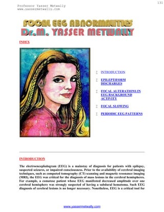 131
Professor Yasser Metwally
www.yassermetwally.com




 INDEX




                                                            INTRODUCTION

                                                            EPILEPTIFORM
                                                             DISCHARGES

                                                            FOCAL ALTERATIONS IN
                                                             EEG BACKGROUND
                                                             ACTIVITY

                                                            FOCAL SLOWING

                                                            PERIODIC EEG PATTERNS




 INTRODUCTION

 The electroencephalogram (EEG) is a mainstay of diagnosis for patients with epilepsy,
 suspected seizures, or impaired consciousness. Prior to the availability of cerebral imaging
 techniques, such as computed tomography (CT) scanning and magnetic resonance imaging
 (MRI), the EEG was critical for the diagnosis of mass lesions in the cerebral hemispheres.
 For example, a comatose patient whose EEG manifested decreased amplitude over one
 cerebral hemisphere was strongly suspected of having a subdural hematoma. Such EEG
 diagnosis of cerebral lesions is no longer necessary. Nonetheless, EEG is a critical tool for




                                 www.yassermetwally.com
 