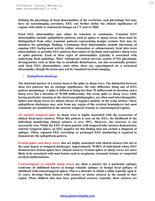132
Professor Yasser Metwally
www.yassermetwally.com


 defining the physiology of focal abnormalities of the cerebrum; such physiologic foci may
 have no neuroimaging correlates. EEG can further define the clinical significance of
 regions with subtle or undetected changes on CT scan or MRI.

 Focal EEG abnormalities may either be transient or continuous. Transient EEG
 abnormalities include epileptiform patterns, such as spikes or sharp waves; these must be
 distinguished from other transient patterns representing benign variants that may be
 mistaken for pathologic findings. Continuous focal abnormalities include alterations of
 ongoing EEG background activity (either attenuation or enhancement), focal slow-wave
 abnormalities, or periodic EEG patterns that consist of rhythmic and repetitive sharp wave
 or spike patterns. Each of these types of abnormalities typically is associated with
 underlying focal pathology. More widespread central nervous system (CNS) physiologic
 derangements, such as those due to metabolic disturbances, can also occasionally produce
 such focal EEG abnormalities; most often, these are superimposed on a structural
 abnormality, though the lesion may not be visualized on brain imaging.

       Epileptiform discharge

 The interictal marker of a seizure focus is the spike or sharp wave. The distinction between
 these two patterns has no etiologic significance, the only difference being one of EEG
 pattern morphology. A spike is defined as being less than 70 milliseconds in duration, and a
 sharp wave has a duration of 70-200 milliseconds. The terms spike or sharp wave, while
 having particular meaning to the electroencephalographer, are often used interchangeably.
 Spikes and sharp waves are almost always of negative polarity at the scalp surface. These
 epileptiform discharges may arise from any region of the cerebral hemispheres but most
 commonly are manifested in the anterior temporal, frontal, or centrotemporal regions.

 An anterior temporal spike or sharp wave is highly associated with the occurrence of
 clinical focal-onset seizures. When this pattern is seen on the EEG, the likelihood of the
 individual manifesting clinical seizures is over 90%. However, the converse is not
 necessarily true. While the EEG of most patients with temporal lobe seizures demonstrates
 anterior temporal spikes, an EEG negative for this finding does not exclude a diagnosis of
 epilepsy. Often, repeated EEG recordings or prolonged EEG monitoring is required to
 demonstrate the epileptiform pattern.

 Frontal spikes and sharp waves also are highly associated with clinical seizures but not to
 the same degree as temporal discharges. Approximately 70-80% of individuals whose EEG
 demonstrates frontal spikes have clinical seizures. Frontal spikes or sharp waves are more
 likely to be associated with mass lesions such as neoplasms, traumatic lesions, or congenital
 cerebral malformations.

 Centrotemporal or rolandic sharp waves are often a marker for a particular epilepsy
 syndrome of childhood known as benign rolandic epilepsy or benign focal epilepsy of
 childhood with centrotemporal spikes. This is a disorder in which a child, typically aged 4-
 12 years, develops focal seizures with sensory or motor seizures in the mouth or face
 region. These children also may have generalized seizures; typically, these seizures are




                                 www.yassermetwally.com
 