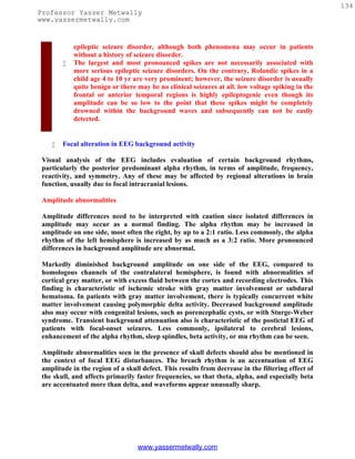 134
Professor Yasser Metwally
www.yassermetwally.com


            epileptic seizure disorder, although both phenomena may occur in patients
            without a history of seizure disorder.
           The largest and most pronounced spikes are not necessarily associated with
            more serious epileptic seizure disorders. On the contrary, Rolandic spikes in a
            child age 4 to 10 yr are very prominent; however, the seizure disorder is usually
            quite benign or there may be no clinical seizures at all. low voltage spiking in the
            frontal or anterior temporal regions is highly epileptogenic even though its
            amplitude can be so low to the point that these spikes might be completely
            drowned within the background waves and subsequently can not be easily
            detected.


       Focal alteration in EEG background activity

 Visual analysis of the EEG includes evaluation of certain background rhythms,
 particularly the posterior predominant alpha rhythm, in terms of amplitude, frequency,
 reactivity, and symmetry. Any of these may be affected by regional alterations in brain
 function, usually due to focal intracranial lesions.

 Amplitude abnormalities

 Amplitude differences need to be interpreted with caution since isolated differences in
 amplitude may occur as a normal finding. The alpha rhythm may be increased in
 amplitude on one side, most often the right, by up to a 2:1 ratio. Less commonly, the alpha
 rhythm of the left hemisphere is increased by as much as a 3:2 ratio. More pronounced
 differences in background amplitude are abnormal.

 Markedly diminished background amplitude on one side of the EEG, compared to
 homologous channels of the contralateral hemisphere, is found with abnormalities of
 cortical gray matter, or with excess fluid between the cortex and recording electrodes. This
 finding is characteristic of ischemic stroke with gray matter involvement or subdural
 hematoma. In patients with gray matter involvement, there is typically concurrent white
 matter involvement causing polymorphic delta activity. Decreased background amplitude
 also may occur with congenital lesions, such as porencephalic cysts, or with Sturge-Weber
 syndrome. Transient background attenuation also is characteristic of the postictal EEG of
 patients with focal-onset seizures. Less commonly, ipsilateral to cerebral lesions,
 enhancement of the alpha rhythm, sleep spindles, beta activity, or mu rhythm can be seen.

 Amplitude abnormalities seen in the presence of skull defects should also be mentioned in
 the context of focal EEG disturbances. The breach rhythm is an accentuation of EEG
 amplitude in the region of a skull defect. This results from decrease in the filtering effect of
 the skull, and affects primarily faster frequencies, so that theta, alpha, and especially beta
 are accentuated more than delta, and waveforms appear unusually sharp.




                                  www.yassermetwally.com
 