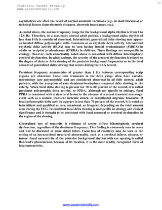 11
Professor Yasser Metwally
www.yassermetwally.com


 asymmetries are often the result of normal anatomic variations (e.g., in skull thickness) or
 technical factors (interelectrode distances. electrode impedances. etc.).

 As noted above. the normal frequency range for the background alpha rhythm is from 8 to
 12.5 Hz. Therefore, in a maximally alerted adult patient, a background alpha rhythm of
 less than 8 Hz is considered abnormal. Intermittent, generalized delta slowing may appear
 as isolated diffuse polymorphic delta transients or as rhythmic delta activity. Intermittent
 rhythmic delta activity (IRDA) may be seen having frontal predominance (FIRDA) in
 adults or occipital predominance (OIRDA) in children. These findings are nonspecific in
 etiology. However, each abnormality noted above is consistent with diffuse bihemispheric
 cerebral dysfunction. In adult patients, the severity of the cerebral dysfunction is related to
 the degree of theta or delta slowing of the posterior background frequencies or to the total
 amount of generalized delta slowing that occurs during the EEG record.

 Persistent frequency asymmetries of greater than 1 Hz between corresponding scalp
 regions are abnormal. Focal slow transients in the delta range often have variable
 morphology (are polymorphic) and are considered abnormal in all fully alerted, adult
 patients, with the exception of rare dominant-hemisphere temporal delta slowing in the
 elderly. When focal delta slowing is present for 70 to 80 percent of the record, it is called
 persistent polymorphic delta activity, or PPDA. Although not specific in etiology, focal
 PPDA is consistent with a structural lesion in the absence of a recent transient neurologic
 event such as a seizure, transient ischemic attack, or complicated migraine headache. If
 focal polymorphic delta activity appears in less than 70 percent of the record, it is noted as
 intermittent and qualified as rare, occasional, or frequent, depending on the total amount
 seen during the EEG. Intermittent focal delta slowing is nonspecific in etiology and clinical
 significance and is thought to be consistent with focal neuronal or cerebral dysfunction in
 the region of the slowing.

 Generalized loss of reactivity is evidence of severe diffuse bihemispheric cerebral
 dysfunction, regardless of the dominant frequency. This finding is commonly seen in coma
 and will be discussed in more detail below. Focal loss of reactivity may be seen in the
 setting of an intracerebral structural abnormality, such as a cerebral infarct, abscess, or
 tumor. Focal unreactivity of the posterior background rhythm with eye opening is called
 Bancaud's phenomenon, because of its location, it is the most readily recognized form of
 focal unreactivity.




                                  www.yassermetwally.com
 