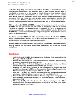 138
Professor Yasser Metwally
www.yassermetwally.com


 of the EEG study. They are seen most frequently in the setting of acute unilateral lesions
 such as cerebral infarctions. They also may occur in other cerebral diseases, such as
 encephalitis or tumors, or in the setting of chronic lesions or long-standing epileptic
 disorders. PLEDs are usually self-limited and resolve after the acute phase of a cerebral
 insult. Rarely, they may persist on a chronic basis. Seizures often occur when PLEDs are
 seen on the EEG, but clinical and electrographic seizure manifestations typically differ
 from the baseline (PLEDs) condition. Certain paroxysmal neurologic symptoms, such as
 epilepsia partialis continua or transient confusional states, may be associated with PLEDs.

 Bilateral independent PLEDs (BIPLEDs) are periodic complexes over both hemispheres.
 BIPLEDS are not synchronous and may differ in morphology and site of maximal
 expression on each side. This is an uncommon EEG finding. In a series of 18 patients, the
 most common etiologies were anoxic brain injury (28%) and CNS infection (28%). While
 BIPLEDs have been associated with herpes simplex encephalitis, the pattern can occur in
 other CNS infections as well.

 The clinical correlates of BIPLEDs differ somewhat from that of PLEDs. With BIPLEDs,
 there is a higher incidence of coma (72% vs 24%), higher mortality rate (61% vs 29%), and
 less likelihood of focal seizures or focal neurologic deficits.

 Brenner and Schaul have reviewed the classification of periodic EEG patterns based on the
 interval between the discharges, topographic distribution, and synchrony between
 hemispheres.



 REFERENCES

       Arfel G, Fishgold H: EEG signs in tumours of the brain. Electroencephalogr Clin
        Neurophysiol 1961; 19: 36-50.
       Brenner RP, Sharbrough FW: Electroencephalographic evaluation in Sturge-Weber
        syndrome. Neurology 1976 Jul; 26(7): 629-32.
       Brenner RP, Schaul N: Periodic EEG patterns: classification, clinical correlation,
        and pathophysiology. J Clin Neurophysiol 1990 Apr; 7(2): 249-67.
       Chatrian GE, Shaw C-M, Leffman H: The significance of periodic lateralized
        epileptiform discharges in EEG: An electrographic, clinical and pathological study.
        Electroencephalogr Clin Neurophysiol 1964; 17: 177-193.
       de la Paz D, Brenner RP: Bilateral independent periodic lateralized epileptiform
        discharges. Clinical significance . Arch Neurol 1981 Nov; 38(11): 713-5.
       Gilmore PC, Brenner RP: Correlation of EEG, computerized tomography, and
        clinical findings. Study of 100 patients with focal delta activity. Arch Neurol 1981
        Jun; 38(6): 371-2.
       Gloor P, Kalaby O, Girard N: The electroencephalogram in diffuse
        encephalopathies: electroencephalographic correlates of gray and white matter
        lesions. Brain 1968; 91: 779-802.




                                 www.yassermetwally.com
 
