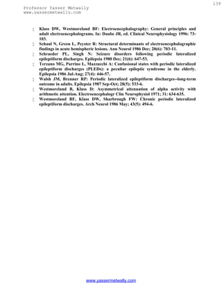 139
Professor Yasser Metwally
www.yassermetwally.com


      Klass DW, Westmoreland BF: Electroencephalography: General principles and
       adult electroencephalograms. In: Daube JR, ed. Clinical Neurophysiology 1996: 73-
       103.
      Schaul N, Green L, Peyster R: Structural determinants of electroencephalographic
       findings in acute hemispheric lesions. Ann Neurol 1986 Dec; 20(6): 703-11.
      Schraeder PL, Singh N: Seizure disorders following periodic lateralized
       epileptiform discharges. Epilepsia 1980 Dec; 21(6): 647-53.
      Terzano MG, Parrino L, Mazzucchi A: Confusional states with periodic lateralized
       epileptiform discharges (PLEDs): a peculiar epileptic syndrome in the elderly.
       Epilepsia 1986 Jul-Aug; 27(4): 446-57.
      Walsh JM, Brenner RP: Periodic lateralized epileptiform discharges--long-term
       outcome in adults. Epilepsia 1987 Sep-Oct; 28(5): 533-6.
      Westmoreland B, Klass D: Asymmetrical attenuation of alpha activity with
       arithmetic attention. Electroencephalogr Clin Neurophysiol 1971; 31: 634-635.
      Westmoreland BF, Klass DW, Sharbrough FW: Chronic periodic lateralized
       epileptiform discharges. Arch Neurol 1986 May; 43(5): 494-6.




                               www.yassermetwally.com
 
