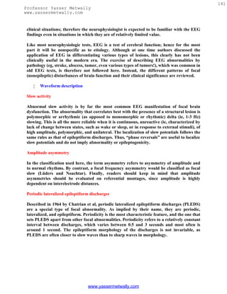 141
Professor Yasser Metwally
www.yassermetwally.com


 clinical situations; therefore the neurophysiologist is expected to be familiar with the EEG
 findings even in situations in which they are of relatively limited value.

 Like most neurophysiologic tests, EEG is a test of cerebral function; hence for the most
 part it will be nonspecific as to etiology. Although at one time authors discussed the
 application of EEG in differentiating various types of lesions, this clearly has not been
 clinically useful in the modern era. The exercise of describing EEG abnormalities by
 pathology (eg, stroke, abscess, tumor, even various types of tumors!), which was common in
 old EEG texts, is therefore not followed here. Instead, the different patterns of focal
 (nonepileptic) disturbances of brain function and their clinical significance are reviewed.

       Waveform description

 Slow activity

 Abnormal slow activity is by far the most common EEG manifestation of focal brain
 dysfunction. The abnormality that correlates best with the presence of a structural lesion is
 polymorphic or arrhythmic (as opposed to monomorphic or rhythmic) delta (ie, 1-3 Hz)
 slowing. This is all the more reliable when it is continuous, unreactive (ie, characterized by
 lack of change between states, such as wake or sleep, or in response to external stimuli), of
 high amplitude, polymorphic, and unilateral. The localization of slow potentials follows the
 same rules as that of epileptiform discharges. Thus, “phase reversals” are useful to localize
 slow potentials and do not imply abnormality or epileptogenicity.

 Amplitude asymmetry

 In the classification used here, the term asymmetry refers to asymmetry of amplitude and
 to normal rhythms. By contrast, a focal frequency asymmetry would be classified as focal
 slow (Lüders and Noachtar). Finally, readers should keep in mind that amplitude
 asymmetries should be evaluated on referential montages, since amplitude is highly
 dependent on interelectrode distances.

 Periodic lateralized epileptiform discharges

 Described in 1964 by Chatrian et al, periodic lateralized epileptiform discharges (PLEDS)
 are a special type of focal abnormality. As implied by their name, they are periodic,
 lateralized, and epileptiform. Periodicity is the most characteristic feature, and the one that
 sets PLEDS apart from other focal abnormalities. Periodicity refers to a relatively constant
 interval between discharges, which varies between 0.5 and 3 seconds and most often is
 around 1 second. The epileptiform morphology of the discharges is not invariable, as
 PLEDS are often closer to slow waves than to sharp waves in morphology.




                                  www.yassermetwally.com
 