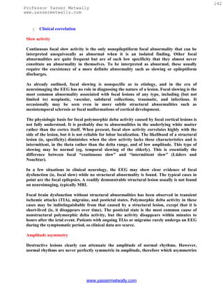142
Professor Yasser Metwally
www.yassermetwally.com


       Clinical correlation

 Slow activity

 Continuous focal slow activity is the only nonepileptiform focal abnormality that can be
 interpreted unequivocally as abnormal when it is an isolated finding. Other focal
 abnormalities are quite frequent but are of such low specificity that they almost never
 constitute an abnormality in themselves. To be interpreted as abnormal, these usually
 require the coexistence of a more definite abnormality such as slowing or epileptiform
 discharges.

 As already outlined, focal slowing is nonspecific as to etiology, and in the era of
 neuroimaging the EEG has no role in diagnosing the nature of a lesion. Focal slowing is the
 most common abnormality associated with focal lesions of any type, including (but not
 limited to) neoplastic, vascular, subdural collections, traumatic, and infectious. It
 occasionally may be seen even in more subtle structural abnormalities such as
 mesiotemporal sclerosis or focal malformations of cortical development.

 The physiologic basis for focal polymorphic delta activity caused by focal cortical lesions is
 not fully understood. It is probably due to abnormalities in the underlying white matter
 rather than the cortex itself. When present, focal slow activity correlates highly with the
 side of the lesion, but it is not reliable for lobar localization. The likelihood of a structural
 lesion (ie, specificity) diminishes when the slow activity lacks these characteristics and is
 intermittent, in the theta rather than the delta range, and of low amplitude. This type of
 slowing may be normal (eg, temporal slowing of the elderly). This is essentially the
 difference between focal “continuous slow” and “intermittent slow” (Lüders and
 Noachtar).

 In a few situations in clinical neurology, the EEG may show clear evidence of focal
 dysfunction (ie, focal slow) while no structural abnormality is found. The typical cases in
 point are the focal epilepsies. A readily demonstrable structural lesion usually is not found
 on neuroimaging, typically MRI.

 Focal brain dysfunction without structural abnormalities has been observed in transient
 ischemic attacks (TIA), migraine, and postictal states. Polymorphic delta activity in these
 cases may be indistinguishable from that caused by a structural lesion, except that it is
 short-lived (ie, it disappears over time). The postictal state is the most common cause of
 nonstructural polymorphic delta activity, but the activity disappears within minutes to
 hours after the ictal event. Patients with ongoing TIAs or migraine rarely undergo an EEG
 during the symptomatic period, so clinical data are scarce.

 Amplitude asymmetry

 Destructive lesions clearly can attenuate the amplitude of normal rhythms. However,
 normal rhythms are never perfectly symmetric in amplitude, therefore which asymmetries




                                   www.yassermetwally.com
 