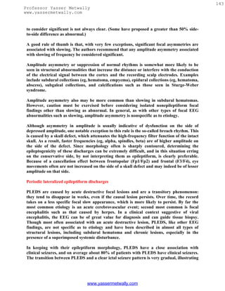 143
Professor Yasser Metwally
www.yassermetwally.com


 to consider significant is not always clear. (Some have proposed a greater than 50% side-
 to-side difference as abnormal.)

 A good rule of thumb is that, with very few exceptions, significant focal asymmetries are
 associated with slowing. The authors recommend that any amplitude asymmetry associated
 with slowing of frequency be considered significant.

 Amplitude asymmetry or suppression of normal rhythms is somewhat more likely to be
 seen in structural abnormalities that increase the distance or interfere with the conduction
 of the electrical signal between the cortex and the recording scalp electrodes. Examples
 include subdural collections (eg, hematoma, empyema), epidural collections (eg, hematoma,
 abscess), subgaleal collections, and calcifications such as those seen in Sturge-Weber
 syndrome.

 Amplitude asymmetry also may be more common than slowing in subdural hematomas.
 However, caution must be exercised before considering isolated nonepileptiform focal
 findings other than slowing as abnormal. In general, as with other types of focal EEG
 abnormalities such as slowing, amplitude asymmetry is nonspecific as to etiology.

 Although asymmetry in amplitude is usually indicative of dysfunction on the side of
 depressed amplitude, one notable exception to this rule is the so-called breach rhythm. This
 is caused by a skull defect, which attenuates the high-frequency filter function of the intact
 skull. As a result, faster frequencies (eg, alpha, spindles, beta) are of higher amplitude on
 the side of the defect. Since morphology often is sharply contoured, determining the
 epileptogenicity of these discharges can be extremely difficult, and in this situation erring
 on the conservative side, by not interpreting them as epileptiform, is clearly preferable.
 Because of a cancellation effect between frontopolar (Fp1/Fp2) and frontal (F3/F4), eye
 movements often are not increased on the side of a skull defect and may indeed be of lesser
 amplitude on that side.

 Periodic lateralized epileptiform discharges

 PLEDS are caused by acute destructive focal lesions and are a transitory phenomenon:
 they tend to disappear in weeks, even if the causal lesion persists. Over time, the record
 takes on a less specific focal slow appearance, which is more likely to persist. By far the
 most common etiology is an acute cerebrovascular event; second most common is focal
 encephalitis such as that caused by herpes. In a clinical context suggestive of viral
 encephalitis, the EEG can be of great value for diagnosis and can guide tissue biopsy.
 Though most often associated with an acute destructive lesion, PLEDS, like other EEG
 findings, are not specific as to etiology and have been described in almost all types of
 structural lesions, including subdural hematoma and chronic lesions, especially in the
 presence of a superimposed systemic disturbance.

 In keeping with their epileptiform morphology, PLEDS have a close association with
 clinical seizures, and on average about 80% of patients with PLEDS have clinical seizures.
 The transition between PLEDS and a clear ictal seizure pattern is very gradual, illustrating




                                  www.yassermetwally.com
 