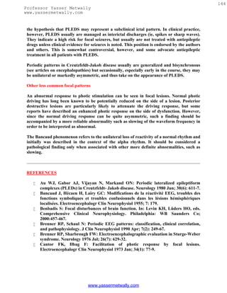 144
Professor Yasser Metwally
www.yassermetwally.com


 the hypothesis that PLEDS may represent a subclinical ictal pattern. In clinical practice,
 however, PLEDS usually are managed as interictal discharges (ie, spikes or sharp waves).
 They indicate a high risk for focal seizures, but usually are not treated with antiepileptic
 drugs unless clinical evidence for seizures is noted. This position is endorsed by the authors
 and others. This is somewhat controversial, however, and some advocate antiepileptic
 treatment in all patients with PLEDS.

 Periodic patterns in Creutzfeldt-Jakob disease usually are generalized and bisynchronous
 (see articles on encephalopathies) but occasionally, especially early in the course, they may
 be unilateral or markedly asymmetric, and thus take on the appearance of PLEDS.

 Other less common focal patterns

 An abnormal response to photic stimulation can be seen in focal lesions. Normal photic
 driving has long been known to be potentially reduced on the side of a lesion. Posterior
 destructive lesions are particularly likely to attenuate the driving response, but some
 reports have described an enhanced photic response on the side of dysfunction. However,
 since the normal driving response can be quite asymmetric, such a finding should be
 accompanied by a more reliable abnormality such as slowing of the waveform frequency in
 order to be interpreted as abnormal.

 The Bancaud phenomenon refers to the unilateral loss of reactivity of a normal rhythm and
 initially was described in the context of the alpha rhythm. It should be considered a
 pathological finding only when associated with other more definite abnormalities, such as
 slowing.



 REFERENCES

       Au WJ, Gabor AJ, Vijayan N, Markand ON: Periodic lateralized epileptiform
        complexes (PLEDs) in Creutzfeldt- Jakob disease. Neurology 1980 Jun; 30(6): 611-7.
       Bancaud J, Hécaen H, Lairy GC: Modifications de la réactivité EEG, troubles des
        fonctions symboliques et troubles confusionnels dans les lésions hémisphériques
        localisées. Electroencephalogr Clin Neurophysiol 1955; 7: 179.
       Benbadis S: Focal disturbances of brain function. In: Levin KH, Lüders HO, eds.
        Comprehensive Clinical Neurophysiology. Philadelphia: WB Saunders Co;
        2000:457-467.
       Brenner RP, Schaul N: Periodic EEG patterns: classification, clinical correlation,
        and pathophysiology. J Clin Neurophysiol 1990 Apr; 7(2): 249-67.
       Brenner RP, Sharbrough FW: Electroencephalographic evaluation in Sturge-Weber
        syndrome. Neurology 1976 Jul; 26(7): 629-32.
       Cantor FK, Ilbag F: Facilitation of photic response by focal lesions.
        Electroencephalogr Clin Neurophysiol 1973 Jan; 34(1): 77-9.




                                  www.yassermetwally.com
 