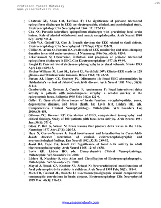 145
Professor Yasser Metwally
www.yassermetwally.com


      Chatrian GE, Shaw CM, Leffman F: The significance of periodic lateralized
       epileptiform discharges in EEG: an electrographic, clinical, and pathological study.
       Electroencephalogr Clin Neurophysiol 1964; 17: 177-193.
      Chu NS: Periodic lateralized epileptiform discharges with preexisting focal brain
       lesions. Role of alcohol withdrawal and anoxic encephalopathy. Arch Neurol 1980
       Sep; 37(9): 551-4.
      Cobb WA, Guiloff RJ, Cast J: Breach rhythm: the EEG related to skull defects.
       Electroencephalogr Clin Neurophysiol 1979 Sep; 47(3): 251-71.
      Collice M, Arena O, Fontana RA, et al: Role of EEG monitoring and cross-clamping
       duration in carotid endarterectomy. J Neurosurg 1986 Dec; 65(6): 815-9.
      Erkulvrawatr S: Occurrence, evolution and prognosis of periodic lateralized
       epileptiform discharges in EEG. Clin Electroencephalogr 1977; 8: 89-99.
      Faught E: Current role of electroencephalography in cerebral ischemia. Stroke 1993
       Apr; 24(4): 609-13.
      Fischer-Williams M, Last SL, Lyberi G, Northfield DW: Clinico-EEG study in 128
       gliomas and 50 intracranial tumours. Brain 1962; 78: 42-58.
      Furlan AJ, Henry CE, Sweeney PJ, Mitsumoto H: Focal EEG abnormalities in
       Heidenhain's variant of Jakob-Creutzfeldt disease. Arch Neurol 1981 May; 38(5):
       312-4.
      Gambardella A, Gotman J, Cendes F, Andermann F: Focal intermittent delta
       activity in patients with mesiotemporal atrophy: a reliable marker of the
       epileptogenic focus. Epilepsia 1995 Feb; 36(2): 122-9.
      Geller E: Generalized disturbances of brain function: encephalopathies, coma,
       degenerative diseases, and brain death. In: Levin KH, Lüders HO, eds.
       Comprehensive Clinical Neurophysiology. Philadelphia: WB Saunders Co;
       2000:438-455.
      Gilmore PC, Brenner RP: Correlation of EEG, computerized tomography, and
       clinical findings. Study of 100 patients with focal delta activity. Arch Neurol 1981
       Jun; 38(6): 371-2.
      Gloor P, Ball G, Schaul N: Brain lesions that produce delta waves in the EEG.
       Neurology 1977 Apr; 27(4): 326-33.
      Heye N, Cervos-Navarro J: Focal involvement and lateralization in Creutzfeldt-
       Jakob      disease:   correlation    of   clinical,  electroencephalographic      and
       neuropathological findings. Eur Neurol 1992; 32(5): 289-92.
      Joynt RJ, Cape CA, Knott JR: Significance of focal delta activity in adult
       electroencephalography. Arch Neurol 1965; 12: 631-638.
      Levin KH, Lüders HO, eds: Comprehensive Clinical Neurophysiology.
       Philadelphia: WB Saunders Co; 2000.
      Lüders H, Noachtar S, eds: Atlas and Classification of Electroencephalography.
       Philadelphia: WB Saunders Co; 2000.
      Maytal J, Novak GP, Knobler SB, Schaul N: Neuroradiological manifestations of
       focal polymorphic delta activity in children. Arch Neurol 1993 Feb; 50(2): 181-4.
      Michel B, Gastaut JL, Bianchi L: Electroencephalographic cranial computerized
       tomographic correlations in brain abscess. Electroencephalogr Clin Neurophysiol
       1979 Mar; 46(3): 256-73.




                                www.yassermetwally.com
 