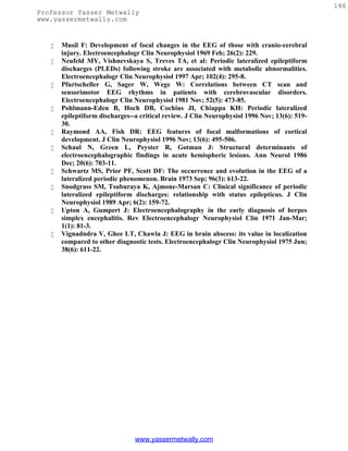 146
Professor Yasser Metwally
www.yassermetwally.com


      Musil F: Development of focal changes in the EEG of those with cranio-cerebral
       injury. Electroencephalogr Clin Neurophysiol 1969 Feb; 26(2): 229.
      Neufeld MY, Vishnevskaya S, Treves TA, et al: Periodic lateralized epileptiform
       discharges (PLEDs) following stroke are associated with metabolic abnormalities.
       Electroencephalogr Clin Neurophysiol 1997 Apr; 102(4): 295-8.
      Pfurtscheller G, Sager W, Wege W: Correlations between CT scan and
       sensorimotor EEG rhythms in patients with cerebrovascular disorders.
       Electroencephalogr Clin Neurophysiol 1981 Nov; 52(5): 473-85.
      Pohlmann-Eden B, Hoch DB, Cochius JI, Chiappa KH: Periodic lateralized
       epileptiform discharges--a critical review. J Clin Neurophysiol 1996 Nov; 13(6): 519-
       30.
      Raymond AA, Fish DR: EEG features of focal malformations of cortical
       development. J Clin Neurophysiol 1996 Nov; 13(6): 495-506.
      Schaul N, Green L, Peyster R, Gotman J: Structural determinants of
       electroencephalographic findings in acute hemispheric lesions. Ann Neurol 1986
       Dec; 20(6): 703-11.
      Schwartz MS, Prior PF, Scott DF: The occurrence and evolution in the EEG of a
       lateralized periodic phenomenon. Brain 1973 Sep; 96(3): 613-22.
      Snodgrass SM, Tsuburaya K, Ajmone-Marsan C: Clinical significance of periodic
       lateralized epileptiform discharges: relationship with status epilepticus. J Clin
       Neurophysiol 1989 Apr; 6(2): 159-72.
      Upton A, Gumpert J: Electroencephalography in the early diagnosis of herpes
       simplex encephalitis. Rev Electroencephalogr Neurophysiol Clin 1971 Jan-Mar;
       1(1): 81-3.
      Vignadndra V, Ghee LT, Chawla J: EEG in brain abscess: its value in localization
       compared to other diagnostic tests. Electroencephalogr Clin Neurophysiol 1975 Jun;
       38(6): 611-22.




                                www.yassermetwally.com
 