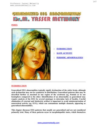 147
Professor Yasser Metwally
www.yassermetwally.com




 INDEX




                                                       INTRODUCTION

                                                       SLOW ACTIVITY

                                                       PERIODIC ABNORMALITIES




 INTRODUCTION

 Generalized EEG abnormalities typically signify dysfunction of the entire brain, although
 such dysfunction may not be symmetric in distribution. Generalized patterns thus may be
 described further as maximal in one region of the cerebrum (eg, frontal) or in one
 hemisphere compared to the other. Identification of an abnormality as generalized may
 require analysis of the EEG by several montages to determine lack of focality. Careful
 elimination of external and bioelectric artifact is important to avoid misinterpretation of
 noncerebral activity (eg, ECG), which can contaminate multiple channels, appearing as
 generalized abnormalities.

 This chapter discusses EEG patterns that usually are generalized and are not considered
 primarily ictal. Many of these patterns occur in encephalopathic states, which themselves




                                 www.yassermetwally.com
 