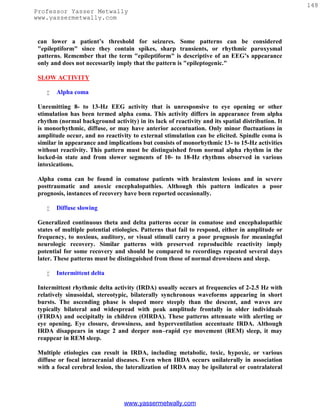 148
Professor Yasser Metwally
www.yassermetwally.com


 can lower a patient’s threshold for seizures. Some patterns can be considered
 "epileptiform" since they contain spikes, sharp transients, or rhythmic paroxysmal
 patterns. Remember that the term "epileptiform" is descriptive of an EEG’s appearance
 only and does not necessarily imply that the pattern is "epileptogenic."

 SLOW ACTIVITY

       Alpha coma

 Unremitting 8- to 13-Hz EEG activity that is unresponsive to eye opening or other
 stimulation has been termed alpha coma. This activity differs in appearance from alpha
 rhythm (normal background activity) in its lack of reactivity and its spatial distribution. It
 is monorhythmic, diffuse, or may have anterior accentuation. Only minor fluctuations in
 amplitude occur, and no reactivity to external stimulation can be elicited. Spindle coma is
 similar in appearance and implications but consists of monorhythmic 13- to 15-Hz activities
 without reactivity. This pattern must be distinguished from normal alpha rhythm in the
 locked-in state and from slower segments of 10- to 18-Hz rhythms observed in various
 intoxications.

 Alpha coma can be found in comatose patients with brainstem lesions and in severe
 posttraumatic and anoxic encephalopathies. Although this pattern indicates a poor
 prognosis, instances of recovery have been reported occasionally.

       Diffuse slowing

 Generalized continuous theta and delta patterns occur in comatose and encephalopathic
 states of multiple potential etiologies. Patterns that fail to respond, either in amplitude or
 frequency, to noxious, auditory, or visual stimuli carry a poor prognosis for meaningful
 neurologic recovery. Similar patterns with preserved reproducible reactivity imply
 potential for some recovery and should be compared to recordings repeated several days
 later. These patterns must be distinguished from those of normal drowsiness and sleep.

       Intermittent delta

 Intermittent rhythmic delta activity (IRDA) usually occurs at frequencies of 2-2.5 Hz with
 relatively sinusoidal, stereotypic, bilaterally synchronous waveforms appearing in short
 bursts. The ascending phase is sloped more steeply than the descent, and waves are
 typically bilateral and widespread with peak amplitude frontally in older individuals
 (FIRDA) and occipitally in children (OIRDA). These patterns attenuate with alerting or
 eye opening. Eye closure, drowsiness, and hyperventilation accentuate IRDA. Although
 IRDA disappears in stage 2 and deeper non–rapid eye movement (REM) sleep, it may
 reappear in REM sleep.

 Multiple etiologies can result in IRDA, including metabolic, toxic, hypoxic, or various
 diffuse or focal intracranial diseases. Even when IRDA occurs unilaterally in association
 with a focal cerebral lesion, the lateralization of IRDA may be ipsilateral or contralateral




                                  www.yassermetwally.com
 