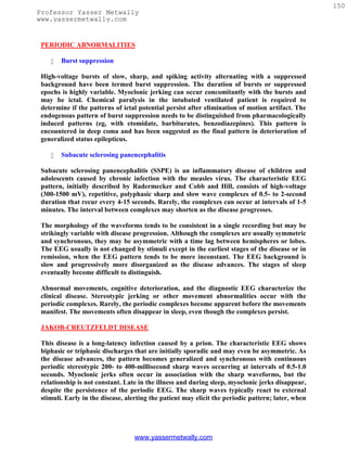 150
Professor Yasser Metwally
www.yassermetwally.com


 PERIODIC ABNORMALITIES

       Burst suppression

 High-voltage bursts of slow, sharp, and spiking activity alternating with a suppressed
 background have been termed burst suppression. The duration of bursts or suppressed
 epochs is highly variable. Myoclonic jerking can occur concomitantly with the bursts and
 may be ictal. Chemical paralysis in the intubated ventilated patient is required to
 determine if the patterns of ictal potential persist after elimination of motion artifact. The
 endogenous pattern of burst suppression needs to be distinguished from pharmacologically
 induced patterns (eg, with etomidate, barbiturates, benzodiazepines). This pattern is
 encountered in deep coma and has been suggested as the final pattern in deterioration of
 generalized status epilepticus.

       Subacute sclerosing panencephalitis

 Subacute sclerosing panencephalitis (SSPE) is an inflammatory disease of children and
 adolescents caused by chronic infection with the measles virus. The characteristic EEG
 pattern, initially described by Radermecker and Cobb and Hill, consists of high-voltage
 (300-1500 mV), repetitive, polyphasic sharp and slow wave complexes of 0.5- to 2-second
 duration that recur every 4-15 seconds. Rarely, the complexes can occur at intervals of 1-5
 minutes. The interval between complexes may shorten as the disease progresses.

 The morphology of the waveforms tends to be consistent in a single recording but may be
 strikingly variable with disease progression. Although the complexes are usually symmetric
 and synchronous, they may be asymmetric with a time lag between hemispheres or lobes.
 The EEG usually is not changed by stimuli except in the earliest stages of the disease or in
 remission, when the EEG pattern tends to be more inconstant. The EEG background is
 slow and progressively more disorganized as the disease advances. The stages of sleep
 eventually become difficult to distinguish.

 Abnormal movements, cognitive deterioration, and the diagnostic EEG characterize the
 clinical disease. Stereotypic jerking or other movement abnormalities occur with the
 periodic complexes. Rarely, the periodic complexes become apparent before the movements
 manifest. The movements often disappear in sleep, even though the complexes persist.

 JAKOB-CREUTZFELDT DISEASE

 This disease is a long-latency infection caused by a prion. The characteristic EEG shows
 biphasic or triphasic discharges that are initially sporadic and may even be asymmetric. As
 the disease advances, the pattern becomes generalized and synchronous with continuous
 periodic stereotypic 200- to 400-millisecond sharp waves occurring at intervals of 0.5-1.0
 seconds. Myoclonic jerks often occur in association with the sharp waveforms, but the
 relationship is not constant. Late in the illness and during sleep, myoclonic jerks disappear,
 despite the persistence of the periodic EEG. The sharp waves typically react to external
 stimuli. Early in the disease, alerting the patient may elicit the periodic pattern; later, when




                                  www.yassermetwally.com
 