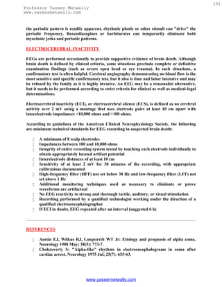 151
Professor Yasser Metwally
www.yassermetwally.com


 the periodic pattern is readily apparent, rhythmic photic or other stimuli can "drive" the
 periodic frequency. Benzodiazepines or barbiturates can temporarily eliminate both
 myoclonic jerks and periodic patterns.

 ELECTROCEREBRAL INACTIVITY

 EEGs are performed occasionally to provide supportive evidence of brain death. Although
 brain death is defined by clinical criteria, some situations preclude complete or definitive
 examination findings (such as severe open head or eye trauma). In such situations, a
 confirmatory test is often helpful. Cerebral angiography demonstrating no blood flow is the
 most sensitive and specific confirmatory test, but it also is time and labor intensive and may
 be refused by the family as it is highly invasive. An EEG may be a reasonable alternative,
 but it needs to be performed according to strict criteria for clinical as well as medical-legal
 determinations.

 Electrocerebral inactivity (ECI), or electrocerebral silence (ECS), is defined as no cerebral
 activity over 2 mV using a montage that uses electrode pairs at least 10 cm apart with
 interelectrode impedances <10,000 ohms and >100 ohms.

 According to guidelines of the American Clinical Neurophysiology Society, the following
 are minimum technical standards for EEG recording in suspected brain death:

       A minimum of 8 scalp electrodes
       Impedances between 100 and 10,000 ohms
       Integrity of entire recording system tested by touching each electrode individually to
        obtain appropriately located artifact potential
       Interelectrode distances of at least 10 cm
       Sensitivity of at least 2 mV for 30 minutes of the recording, with appropriate
        calibrations documented
       High-frequency filter (HFF) not set below 30 Hz and low-frequency filter (LFF) not
        set above 1 Hz
       Additional monitoring techniques used as necessary to eliminate or prove
        waveforms are artifactual
       No EEG reactivity to strong and thorough tactile, auditory, or visual stimulation
       Recording performed by a qualified technologist working under the direction of a
        qualified electroencephalographer
       If ECI in doubt, EEG repeated after an interval (suggested 6 h)



 REFERENCES

       Austin EJ, Wilkus RJ, Longstreth WT Jr: Etiology and prognosis of alpha coma.
        Neurology 1988 May; 38(5): 773-7.
       Chokroverty S: "Alpha-like" rhythms in electroencephalograms in coma after
        cardiac arrest. Neurology 1975 Jul; 25(7): 655-63.




                                  www.yassermetwally.com
 