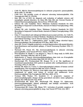 152
Professor Yasser Metwally
www.yassermetwally.com


      Cobb W, Hill D: Electroencephalogram in subacute progressive panencephalitis.
       Brain 1950; 73: 392-404.
      Cobb WA: The periodic events of subacute sclerosing leukoencephalitis. Clin
       Neurophysiol 1966; 21: 278-294.
      Daly DD: Use of EEG for diagnosis and evaluation of epileptic seizures and
       nonepileptic episodic disorders. In: Klass DD, Daly DD, eds. Current Practice of
       Clinical Electroencephalography. Raven Press; 1979:221-268.
      Gilmore RL (ed): Guideline Three: Minimum Technical Standards for EEG
       Recording in Suspected Cerebral Death. Journal of Clinical Neurophysiology 1994;
       11: 10-13.
      Gilmore RL (ed): Guideline Three: Minimum Technical Standards for EEG
       Recording in Suspected Cerebral Death. Journal of Clinical Neurophysiology 1994;
       11: 10-13.
      Gloor P: Generalized and widespread bilateral paroxysmal activities. In: Cobb W,
       ed. EEG Interpretation in Clinical Medicine. Handbook of Electroencephalography
       and Clinical Neurology. Vol 11. Elsevier Science; 1976:52-87.
      Grindal AB, Suter C: "Alpha-pattern coma" in high voltage electrical injury.
       Electroencephalogr Clin Neurophysiol 1975 May; 38(5): 521-6.
      Jones DP, Nevin S: Rapidly progressive cerebral degeneration with mental disorder,
       focal disturbances and myoclonic epilepsy. J Neurol Neurosurg Psychiatr 1954; 17:
       148-159.
      Markand ON, Panszi JG: The electroencephalogram in subacute sclerosing
       panencephalitis. Arch Neurol 1975 Nov; 32(11): 719-26.
      Petre-Quadens O, Sfaello Z, Van Bogaert L, Moya G: Sleep study in SSPE (first
       results). Neurology 1968 Jan; 18(1 Pt 2): 60-8.
      Radermecker J: Aspects electroencephalographiques dans trois cas d’encephalite
       subaigue. Acta Neurol Psychiatr Belg 1949; 49: 222-232.
      Sharborough FW, Westmoreland BF, Reagan TJ, et al: The significance of
       transitional monorhythmic EEG pattern in patients after cardiopulmonary arrest.
       Neurology 1975; 27: 384-385.
      Slotnick SD, Klein SA, Carney T: Electrophysiological estimate of human cortical
       magnification. Clin Neurophysiol 2001 Jul; 112(7): 1349-56.
      Synek VM, Glasgow GL: Recovery from alpha coma after decompression sickness
       complicated by spinal cord lesions at cervical and midthoracic levels.
       Electroencephalogr Clin Neurophysiol 1985 May; 60(5): 417-9.
      Treiman DM, Walton NY, Kendrick C: A progressive sequence of
       electroencephalographic changes during generalized convulsive status epilepticus.
       Epilepsy Res 1990 Jan-Feb; 5(1): 49-60.
      Westmoreland BF, Klass DW, Sharbrough FW, Reagan TJ: Alpha-coma.
       Electroencephalographic, clinical, pathologic, and etiologic correlations. Arch
       Neurol 1975 Nov; 32(11): 713-8.
      Westmoreland BF, Gomez MR, Blume WT: Activation of periodic complexes of
       subacute sclerosing panencephalitis by sleep. Ann Neurol 1977 Feb; 1(2): 185-7.




                               www.yassermetwally.com
 