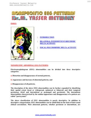 153
Professor Yasser Metwally
www.yassermetwally.com




 INDEX




                                        INTRODUCTION

                                        BILATERAL INTERMITTENT RHYTHMIC
                                         DELTA ACTIVITY

                                        FOCAL POLYMORPHIC DELTA ACTIVITY




 NONSPECIFIC ABNORMAL EEG PATTERNS

 Electroencephalogram (EEG) abnormalities can be divided into three descriptive
 categories:

 a) Distortion and disappearance of normal patterns,

 b) Appearance and increase of abnormal patterns, and

 c) Disappearance of all patterns.

 The description of the above EEG abnormalities can be further expanded by identifying
 their spatial extent (local or widespread, unilateral or bilateral) and their temporal
 persistence (brief and intermittent or prolonged and persistent). The intermittent
 abnormalities characterized by the sudden appearance and disappearance of a pattern are
 called "paroxysmal."

 The above classification of EEG abnormalities is purely descriptive. In addition to
 descriptive categorization, EEG abnormalities can be subdivided on the basis of their usual
 clinical correlations. Most abnormal patterns, whether persistent or intermittent, are




                                 www.yassermetwally.com
 