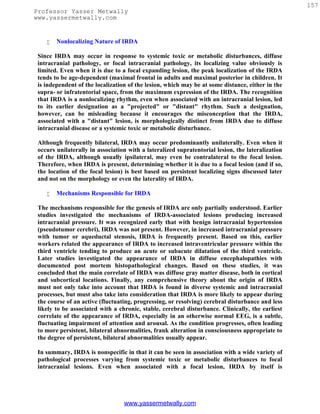 157
Professor Yasser Metwally
www.yassermetwally.com


       Nonlocalizing Nature of IRDA

 Since IRDA may occur in response to systemic toxic or metabolic disturbances, diffuse
 intracranial pathology, or focal intracranial pathology, its localizing value obviously is
 limited. Even when it is due to a focal expanding lesion, the peak localization of the IRDA
 tends to be age-dependent (maximal frontal in adults and maximal posterior in children. It
 is independent of the localization of the lesion, which may be at some distance, either in the
 supra- or infratentorial space, from the maximum expression of the IRDA. The recognition
 that IRDA is a nonlocalizing rhythm, even when associated with an intracranial lesion, led
 to its earlier designation as a "projected" or "distant" rhythm. Such a designation,
 however, can be misleading because it encourages the misconception that the IRDA,
 associated with a "distant" lesion, is morphologically distinct from IRDA due to diffuse
 intracranial disease or a systemic toxic or metabolic disturbance.

 Although frequently bilateral, IRDA may occur predominantly unilaterally. Even when it
 occurs unilaterally in association with a lateralized supratentorial lesion, the lateralization
 of the IRDA, although usually ipsilateral, may even be contralateral to the focal lesion.
 Therefore, when IRDA is present, determining whether it is due to a focal lesion (and if so,
 the location of the focal lesion) is best based on persistent localizing signs discussed later
 and not on the morphology or even the laterality of IRDA.

       Mechanisms Responsible for IRDA

 The mechanisms responsible for the genesis of IRDA are only partially understood. Earlier
 studies investigated the mechanisms of IRDA-associated lesions producing increased
 intracranial pressure. It was recognized early that with benign intracranial hypertension
 (pseudotumor cerebri), IRDA was not present. However, in increased intracranial pressure
 with tumor or aqueductal stenosis, IRDA is frequently present. Based on this, earlier
 workers related the appearance of IRDA to increased intraventricular pressure within the
 third ventricle tending to produce an acute or subacute dilatation of the third ventricle.
 Later studies investigated the appearance of IRDA in diffuse encephalopathies with
 documented post mortem histopathological changes. Based on these studies, it was
 concluded that the main correlate of IRDA was diffuse gray matter disease, both in cortical
 and subcortical locations. Finally, any comprehensive theory about the origin of IRDA
 must not only take into account that IRDA is found in diverse systemic and intracranial
 processes, but must also take into consideration that IRDA is more likely to appear during
 the course of an active (fluctuating, progressing, or resolving) cerebral disturbance and less
 likely to be associated with a chronic, stable, cerebral disturbance. Clinically, the earliest
 correlate of the appearance of IRDA, especially in an otherwise normal EEG, is a subtle,
 fluctuating impairment of attention and arousal. As the condition progresses, often leading
 to more persistent, bilateral abnormalities, frank alteration in consciousness appropriate to
 the degree of persistent, bilateral abnormalities usually appear.

 In summary, IRDA is nonspecific in that it can be seen in association with a wide variety of
 pathological processes varying from systemic toxic or metabolic disturbances to focal
 intracranial lesions. Even when associated with a focal lesion, IRDA by itself is




                                  www.yassermetwally.com
 