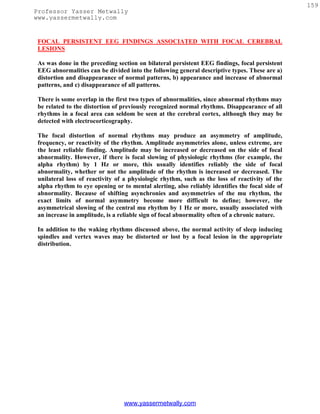 159
Professor Yasser Metwally
www.yassermetwally.com


 FOCAL PERSISTENT EEG FINDINGS ASSOCIATED WITH FOCAL CEREBRAL
 LESIONS

 As was done in the preceding section on bilateral persistent EEG findings, focal persistent
 EEG abnormalities can be divided into the following general descriptive types. These are a)
 distortion and disappearance of normal patterns, b) appearance and increase of abnormal
 patterns, and c) disappearance of all patterns.

 There is some overlap in the first two types of abnormalities, since abnormal rhythms may
 be related to the distortion of previously recognized normal rhythms. Disappearance of all
 rhythms in a focal area can seldom be seen at the cerebral cortex, although they may be
 detected with electrocorticography.

 The focal distortion of normal rhythms may produce an asymmetry of amplitude,
 frequency, or reactivity of the rhythm. Amplitude asymmetries alone, unless extreme, are
 the least reliable finding. Amplitude may be increased or decreased on the side of focal
 abnormality. However, if there is focal slowing of physiologic rhythms (for example, the
 alpha rhythm) by 1 Hz or more, this usually identifies reliably the side of focal
 abnormality, whether or not the amplitude of the rhythm is increased or decreased. The
 unilateral loss of reactivity of a physiologic rhythm, such as the loss of reactivity of the
 alpha rhythm to eye opening or to mental alerting, also reliably identifies the focal side of
 abnormality. Because of shifting asynchronies and asymmetries of the mu rhythm, the
 exact limits of normal asymmetry become more difficult to define; however, the
 asymmetrical slowing of the central mu rhythm by 1 Hz or more, usually associated with
 an increase in amplitude, is a reliable sign of focal abnormality often of a chronic nature.

 In addition to the waking rhythms discussed above, the normal activity of sleep inducing
 spindles and vertex waves may be distorted or lost by a focal lesion in the appropriate
 distribution.




                                 www.yassermetwally.com
 