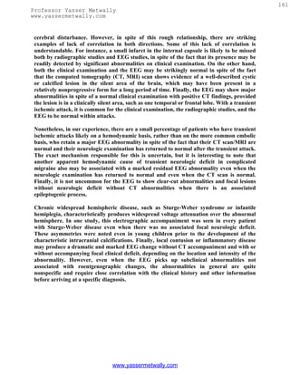 161
Professor Yasser Metwally
www.yassermetwally.com


 cerebral disturbance. However, in spite of this rough relationship, there are striking
 examples of lack of correlation in both directions. Some of this lack of correlation is
 understandable. For instance, a small infarct in the internal capsule is likely to be missed
 both by radiographic studies and EEG studies, in spite of the fact that its presence may be
 readily detected by significant abnormalities on clinical examination. On the other hand,
 both the clinical examination and the EEG may be strikingly normal in spite of the fact
 that the computed tomography (CT, MRI) scan shows evidence of a well-described cystic
 or calcified lesion in the silent area of the brain, which may have been present in a
 relatively nonprogressive form for a long period of time. Finally, the EEG may show major
 abnormalities in spite of a normal clinical examination with positive CT findings, provided
 the lesion is in a clinically silent area, such as one temporal or frontal lobe. With a transient
 ischemic attack, it is common for the clinical examination, the radiographic studies, and the
 EEG to be normal within attacks.

 Nonetheless, in our experience, there are a small percentage of patients who have transient
 ischemic attacks likely on a hemodynamic basis, rather than on the more common embolic
 basis, who retain a major EEG abnormality in spite of the fact that their CT scan/MRI are
 normal and their neurologic examination has returned to normal after the transient attack.
 The exact mechanism responsible for this is uncertain, but it is interesting to note that
 another apparent hemodynamic cause of transient neurologic deficit in complicated
 migraine also may be associated with a marked residual EEG abnormality even when the
 neurologic examination has returned to normal and even when the CT scan is normal.
 Finally, it is not uncommon for the EEG to show clear-cut abnormalities and focal lesions
 without neurologic deficit without CT abnormalities when there is an associated
 epileptogenic process.

 Chronic widespread hemispheric disease, such as Sturge-Weber syndrome or infantile
 hemiplegia, characteristically produces widespread voltage attenuation over the abnormal
 hemisphere. In one study, this electrographic accompaniment was seen in every patient
 with Sturge-Weber disease even when there was no associated focal neurologic deficit.
 These asymmetries were noted even in young children prior to the development of the
 characteristic intracranial calcifications. Finally, local contusion or inflammatory disease
 may produce a dramatic and marked EEG change without CT accompaniment and with or
 without accompanying focal clinical deficit, depending on the location and intensity of the
 abnormality. However, even when the EEG picks up subclinical abnormalities not
 associated with roentgenographic changes, the abnormalities in general are quite
 nonspecific and require close correlation with the clinical history and other information
 before arriving at a specific diagnosis.




                                   www.yassermetwally.com
 
