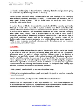 163
Professor Yasser Metwally
www.yassermetwally.com


 and location and integrity of the cortical area containing the individual generators giving
 rise to the total signal ultimately detected on the scalp.

 There is general agreement among various workers that focal pathology in the underlying
 white matter is commonly associated with PPDA . In these cases, it is postulated that the
 white matter lesions produce PPDA by deafferenting the overlying cortex from its
 underlying white matter input.

 If so, this theory could also be extended to explain focal PPDA occurring post-ictally.
 Although it would not be reasonable to explain post-ictal focal PPDA on the basis of a
 primary white matter disturbance, it is reasonable to assume that the postictal state, either
 by exhaustion or inhibition, may functionally deafferent the cortex from its underlying
 white matter input. Finally, even if deafferentation of the cerebral cortex from its
 underlying white matter is the primary mechanism responsible for PPDA, whether focal or
 generalized, additional factors such as the acuteness or changing nature of the
 deafferentation would have to be postulated as an additional important factor, inasmuch as
 PPDA is more commonly associated with acute, active disturbances and less commonly
 seen in chronic, stable disturbances.

 SUMMARY

 The nonspecific EEG abnormalities discussed in the preceding sections can be best thought
 of as electrical signs of cerebral dysfunction which may add new or confirmatory
 information about the patient's clinical condition. Although none of the findings in
 themselves are specific for a single etiology, taken in context with the clinical history they
 may be helpful in deciding between one of several possibilities (for example, functional
 versus organic), as well as in following the evolution of abnormality and giving prognostic
 information, especially in unconscious patients. In addition, EEG findings may suggest that
 additional studies and follow-up evaluation are needed. The nonspecific EEG findings were
 discussed under their usual clinical correlations, which are:

 1. IRDA, usually associated with an active cerebral disturbance;

 2. Bilateral persistent abnormalities, usually associated with impaired conscious purposeful
 responsiveness; and

 3. Focal abnormalities, usually associated with focal cerebral disturbance.

 Identification and categorization of these signs allows the EEG to be used as a dynamic tool
 to investigate function, especially if applied during the acute and evolving stages of various
 neurologic conditions and if correlated with other available information.




                                  www.yassermetwally.com
 