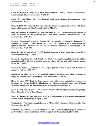 165
Professor Yasser Metwally
www.yassermetwally.com


 Cobb, W., Guiloff, R., and Cast, J. 1979. Breach rhythm: The EEG related to skull defects.
 Electroenceph. Clin. Neurophysiol., 47:251-271.

 Cobb, W., and Muller, G. 1954. Parietal focal theta rhythm. Electroenceph. Clin.
 Neurophysiol., 6:455.

 Daly, D. 1968. The effect of sleep upon the electroencephalogram in patients with brain
 tumors. Electroenceph. Clin. Neurophysiol., 25:521-529.

 Daly, D., Whelan, J., Bickford, R., and McCarthy, C. 1953. The electroencephalogram in
 cases of tumors of the posterior fossa and third ventricle. Electroenceph. Clin.
 Neurophysiol., 5:203-216.

 Faure, J., Drooglever-Fortuyn, J., Gastaut, H., Larramendi, L., Martin, P., Passouant, P.,
 Rdmond, A., Titeca, J., and Walter, W.G. 1951. De la gense et de la signification des
 rythmes recucillis distance dans les cas de tumeurs cerebrales. Electroenceph. Clin.
 Neurophysiol., 3:429-434.

 Gloor, P., Ball, G., and Schaul, N. 1977. Brain lesions that produce delta waves in the EEG.
 Neurology (Minneap.), 27:326-333.

 Gloor, P., Kalabay, O., and Giard, N. 1968. The electroencephalogram in diffuse
 encephalopathies: Electroencephalographic correlates of grey and white matter lesions.
 Brain, 91:779-802.

 Grindal, A., Suter, C., Martinez, A. 1977. Alpha-pattern coma: 24 cases with 9 survivors.
 Annals of Neurol., 1:371-377.

 Guidelines in EEG No. 1. 1976. Minimal technical standards for EEG recording in
 suspected cerebral death. Willoughby, Ohio, American EEG Society.

 Hess, R. (ed.). 1975. Part C. Brain tumors and other space occupying processes. In
 Remond, A. (editor-in-chief): Handbook of Electroencephalography and Clinical
 Neurophysiology. Vol. 14. Amsterdam, Elsevier Scientific Publishing Co.

 Klass, D., and Daly, D. (eds.). 1979. Current Practice of Clinical Electroencephalography.
 First edition. New York, Raven Press.

 Kooi, K., Tucker, R., and Marshall, R. 1978. Fundamentals of Electroencephalography.
 Second edition. Hagerstown, Harper & Row.

 Markand, 0. 1976. Electroencephalogram in "locked-in" syndrome. Electroenceph. Clin.
 Neurophysiol., 40:529.

 Martinius, J., Matthes, A., and Lombroso, C. 1968. Electroencephalographic features in
 posterior fossa tumors in children. Electroenceph. Clin. Neurophysiol., 25:128-139.




                                 www.yassermetwally.com
 